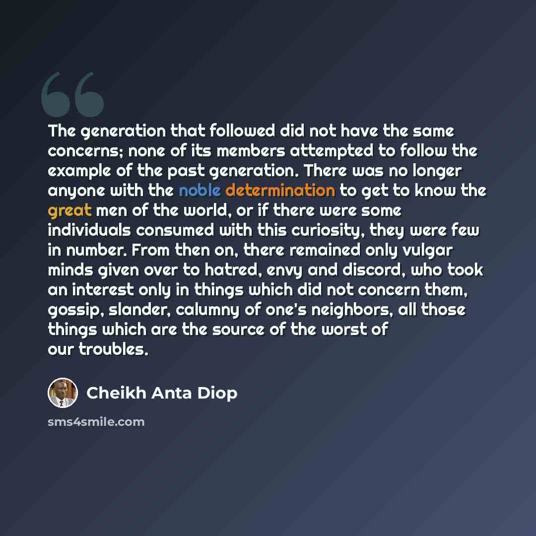 “The generation that followed did not have the same concerns; none of its members attempted to follow the example of the past generation. There was no longer anyone with the noble determination to get to know the great men of the world, or if there were some individuals consumed with this…” quote by Cheikh Anta Diop