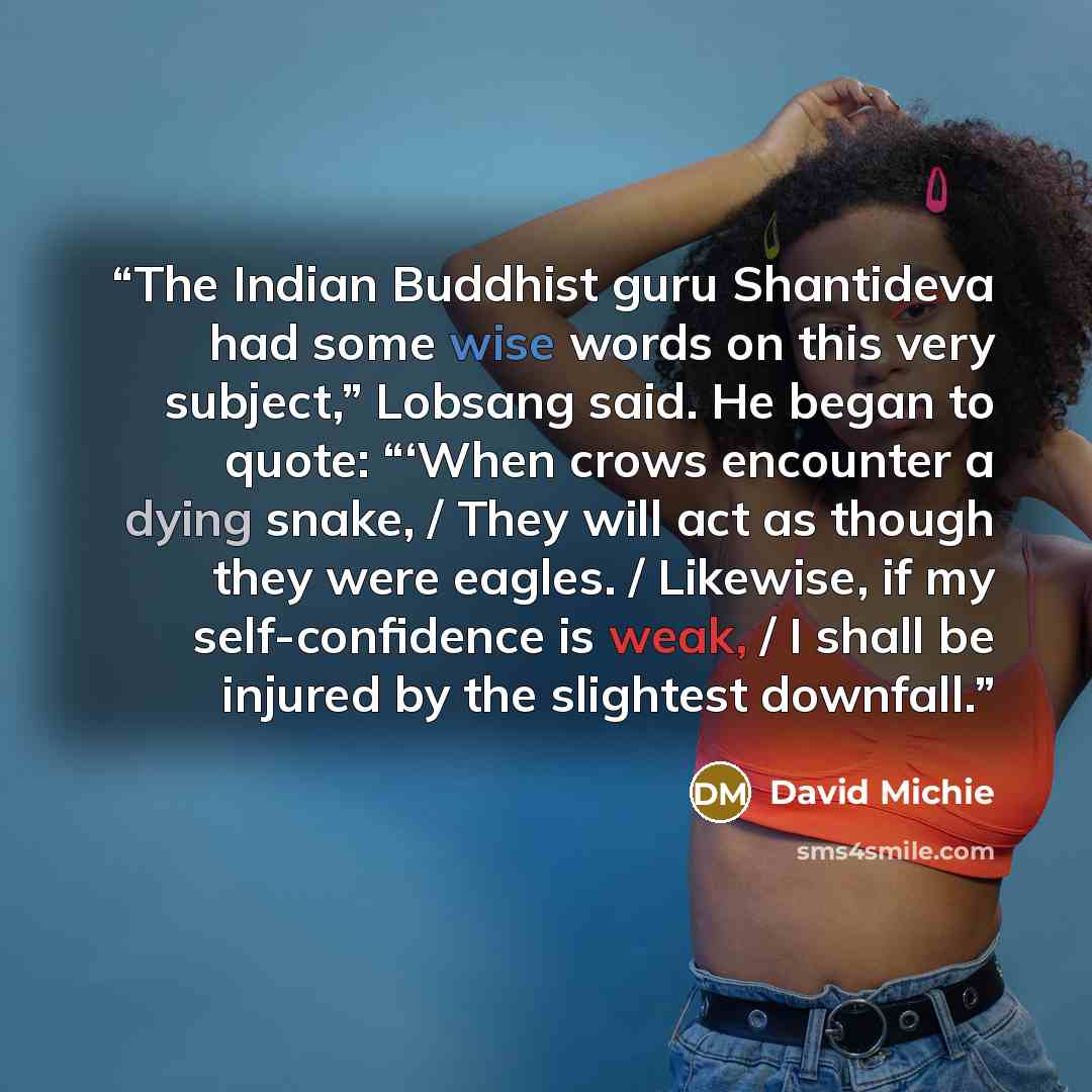 “The Indian Buddhist guru Shantideva had some wise words on this very subject,” Lobsang said. He began to quote: “‘When crows encounter a dying snake, / They will act as though they were eagles. / Likewise, if my self-confidence is weak, / I shall be injured by the slightest downfall.” quote by David Michie