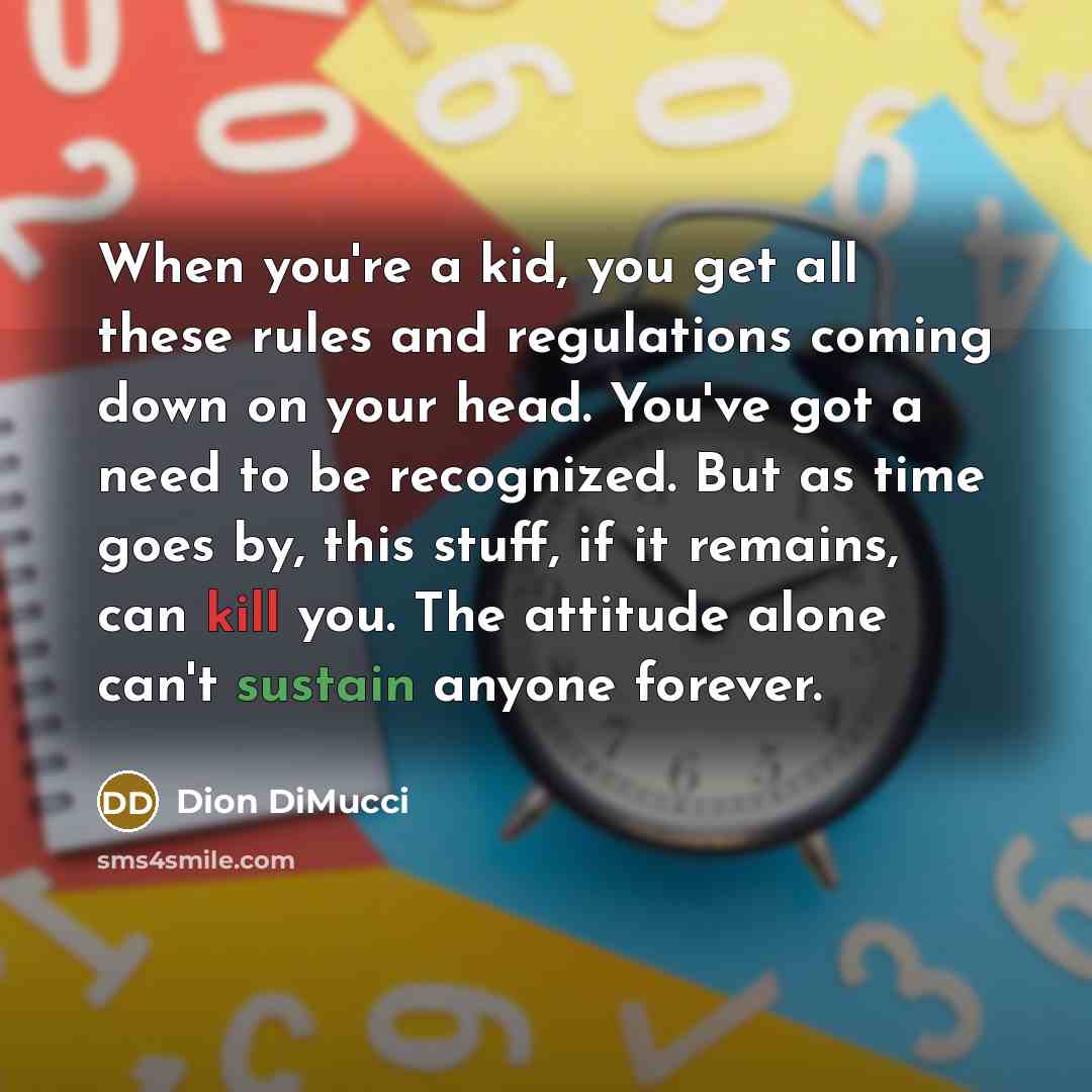 “When you're a kid, you get all these rules and regulations coming down on your head. You've got a need to be recognized. But as time goes by, this stuff, if it remains, can kill you. The attitude alone can't sustain anyone forever.” quote by Dion DiMucci