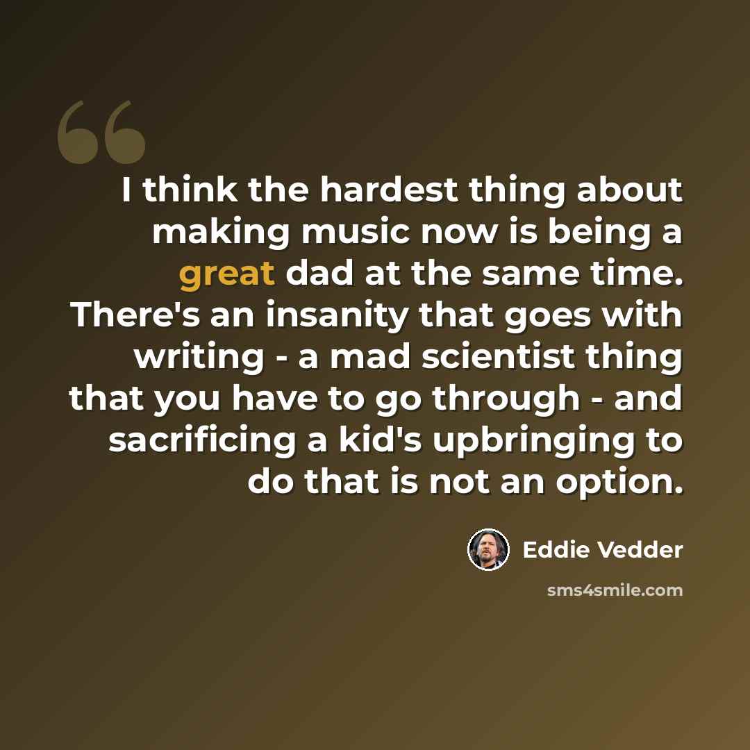 “I think the hardest thing about making music now is being a great dad at the same time. There's an insanity that goes with writing - a mad scientist thing that you have to go through - and sacrificing a kid's upbringing to do that is not an option.” quote by Eddie Vedder