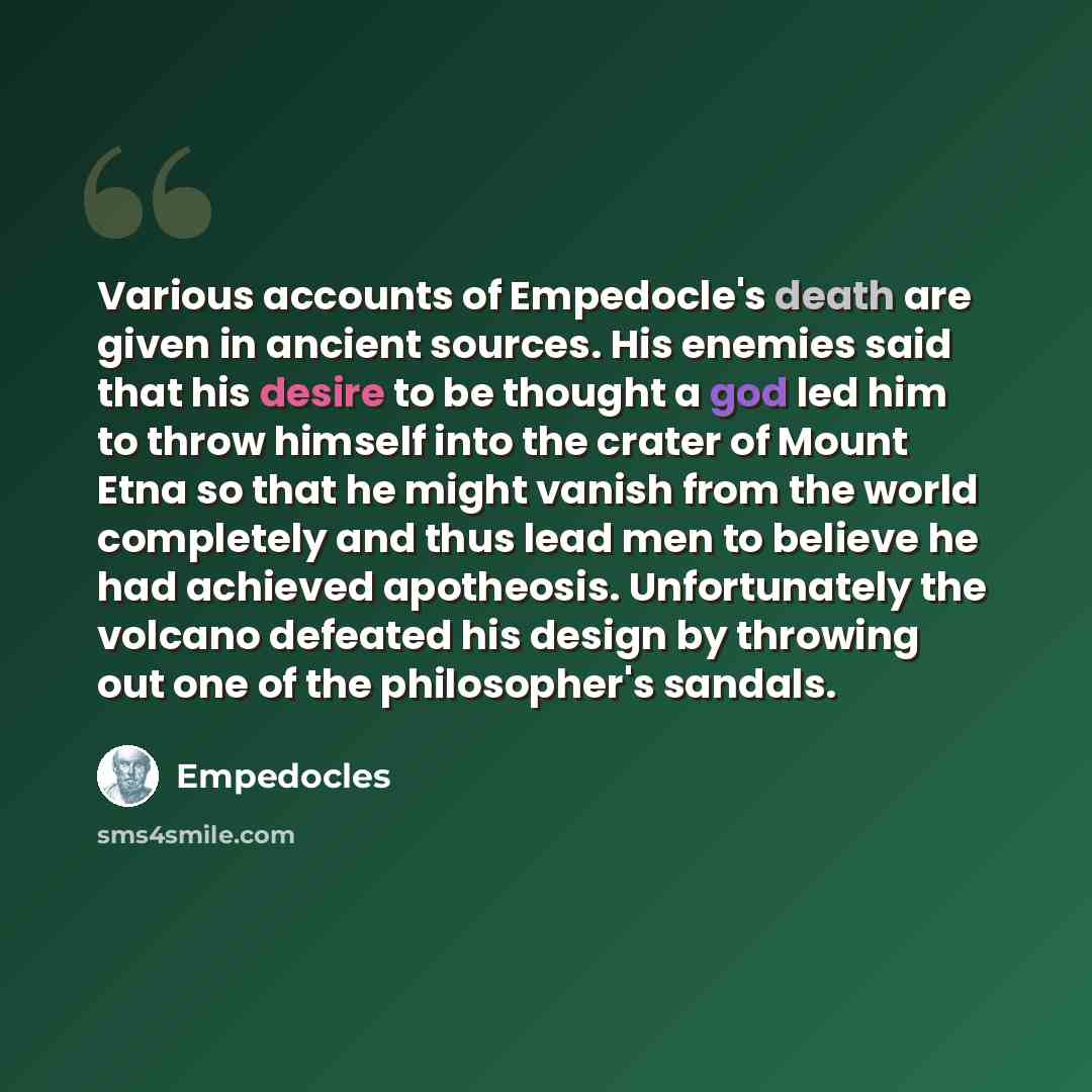“Various accounts of Empedocle's death are given in ancient sources. His enemies said that his desire to be thought a god led him to throw himself into the crater of Mount Etna so that he might vanish from the world completely and thus lead men to believe he had achieved apotheosis. Unfortunately…” quote by Empedocles