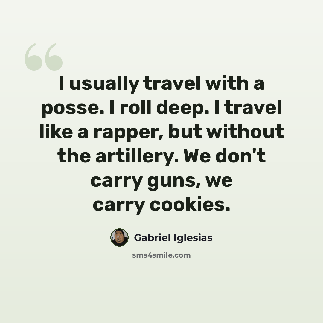 “I usually travel with a posse. I roll deep. I travel like a rapper, but without the artillery. We don't carry guns, we carry cookies.” quote by Gabriel Iglesias