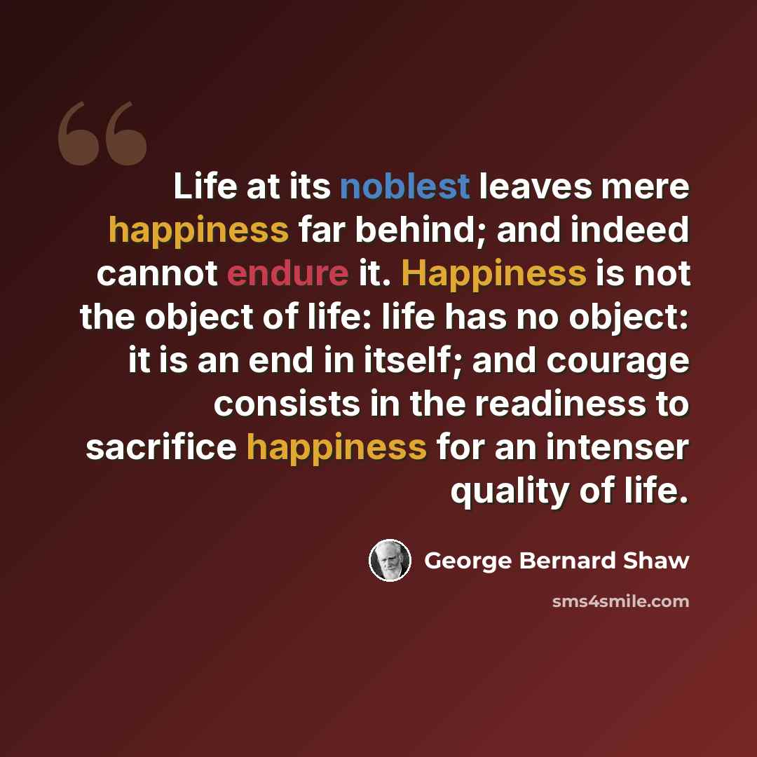 “Life at its noblest leaves mere happiness far behind; and indeed cannot endure it. Happiness is not the object of life: life has no object: it is an end in itself; and courage consists in the readiness to sacrifice happiness for an intenser quality of life.” quote by George Bernard Shaw