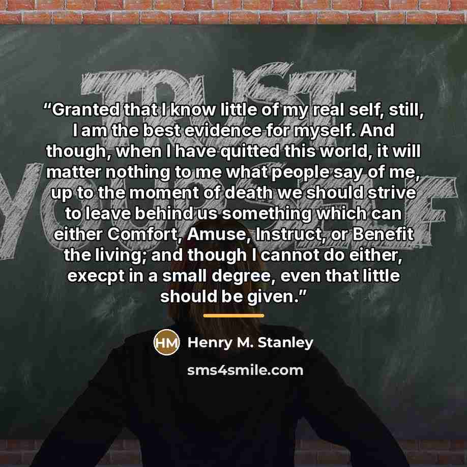 “Granted that I know little of my real self, still, I am the best evidence for myself. And though, when I have quitted this world, it will matter nothing to me what people say of me, up to the moment of death we should strive to leave behind us something which can either Comfort, Amuse, Instruct…” quote by Anonymous