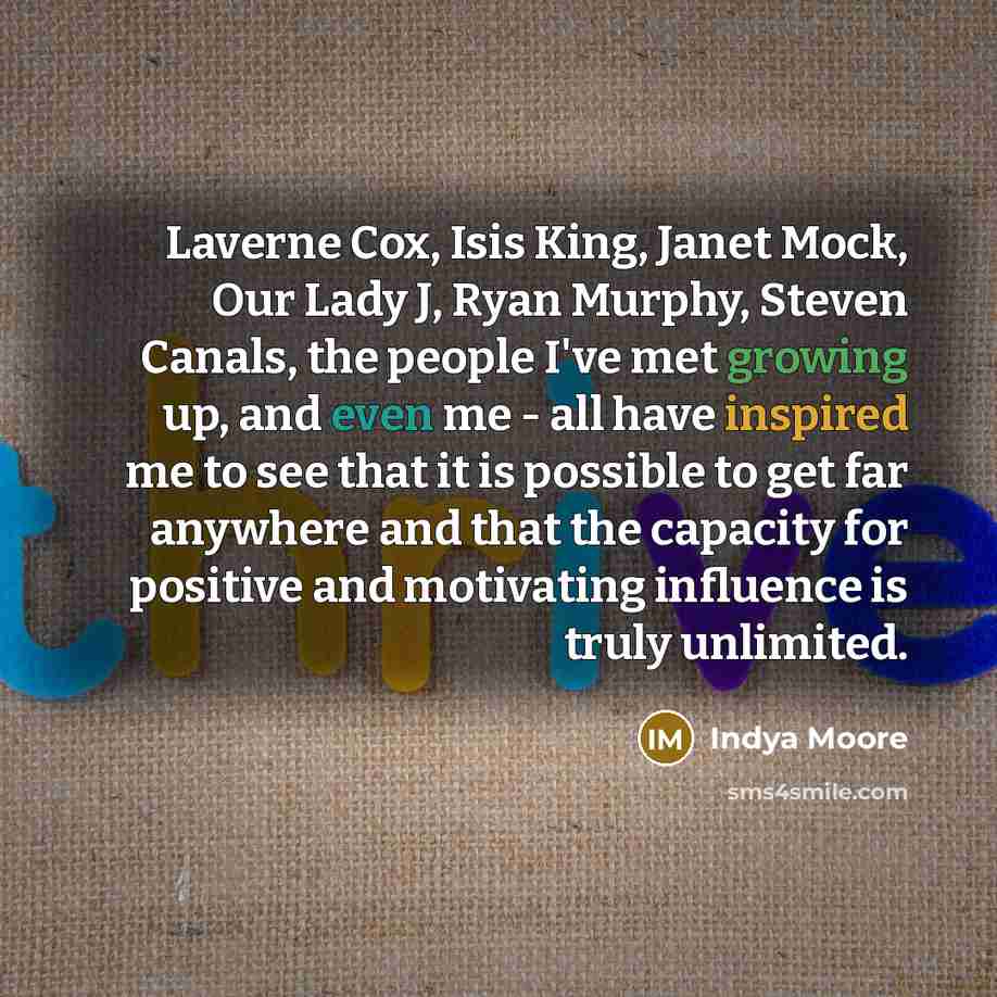 “Laverne Cox, Isis King, Janet Mock, Our Lady J, Ryan Murphy, Steven Canals, the people I've met growing up, and even me - all have inspired me to see that it is possible to get far anywhere and that the capacity for positive and motivating influence is truly unlimited.” quote by Indya Moore