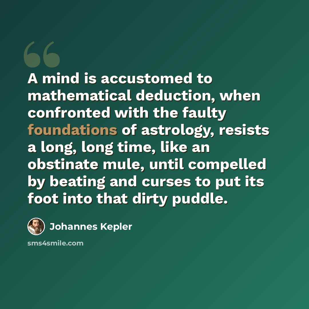 “A mind is accustomed to mathematical deduction, when confronted with the faulty foundations of astrology, resists a long, long time, like an obstinate mule, until compelled by beating and curses to put its foot into that dirty puddle.” quote by Johannes Kepler