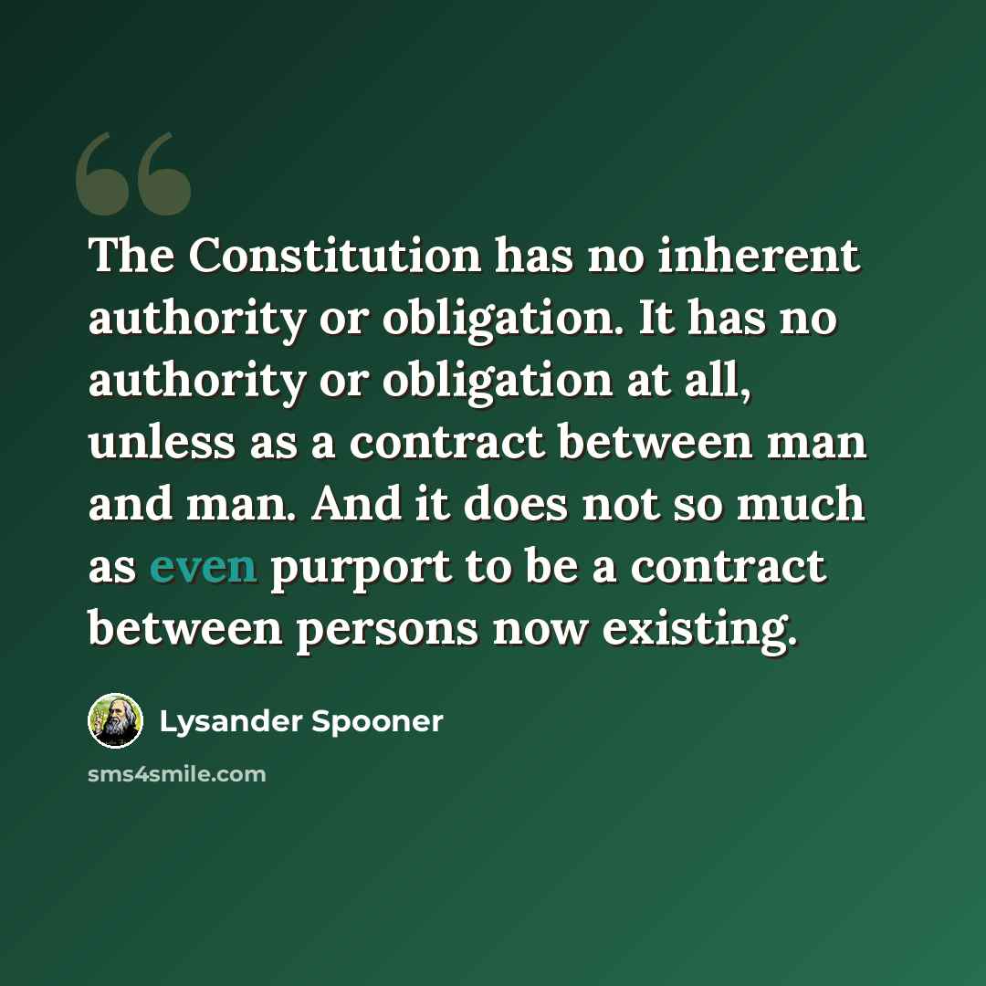 “The Constitution has no inherent authority or obligation. It has no authority or obligation at all, unless as a contract between man and man. And it does not so much as even purport to be a contract between persons now existing.” quote by Lysander Spooner