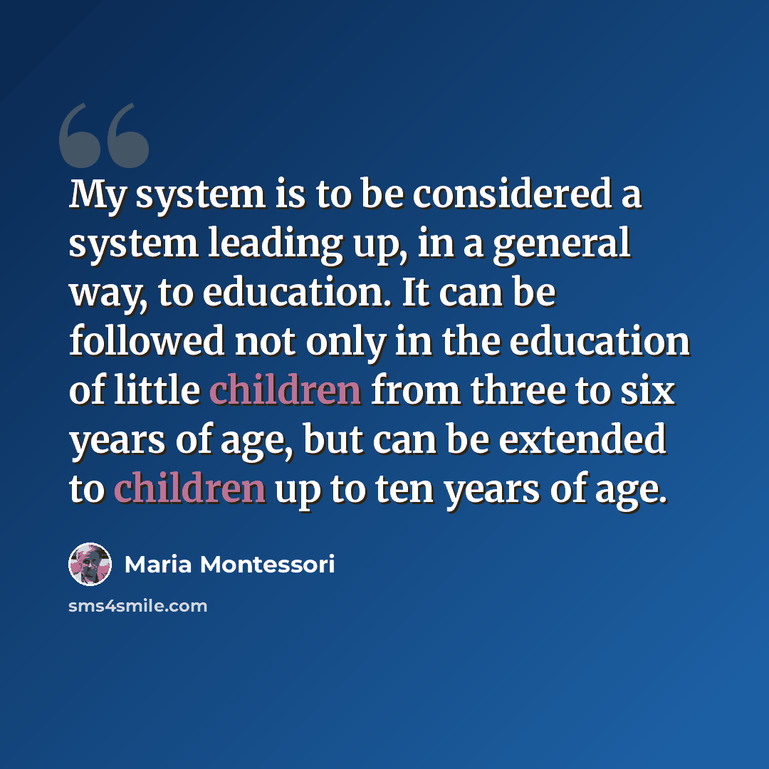 “My system is to be considered a system leading up, in a general way, to education. It can be followed not only in the education of little children from three to six years of age, but can be extended to children up to ten years of age.” quote by Maria Montessori
