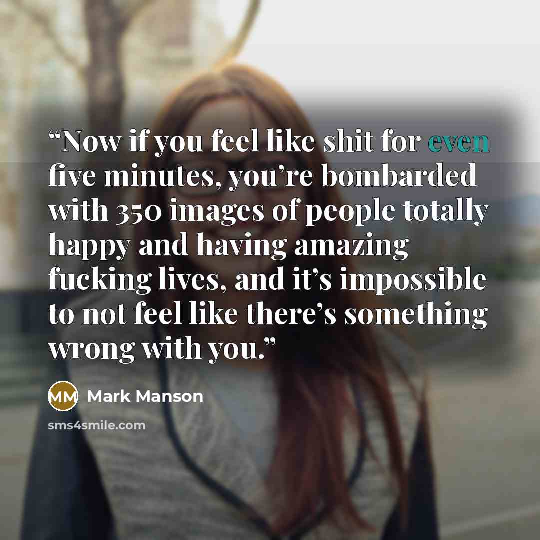 “Now if you feel like shit for even five minutes, you’re bombarded with 350 images of people totally happy and having amazing fucking lives, and it’s impossible to not feel like there’s something wrong with you.” quote by Mark Manson