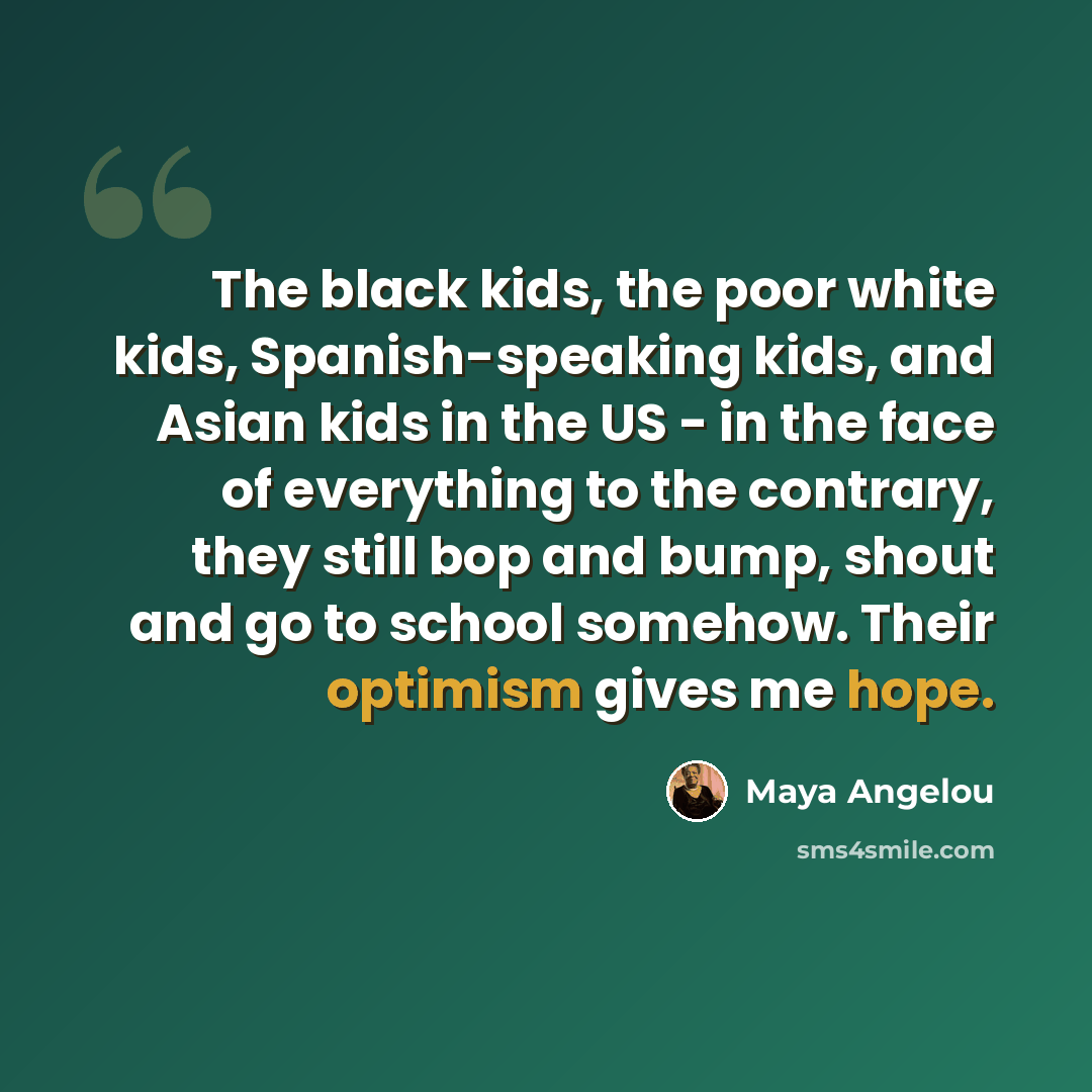 “The black kids, the poor white kids, Spanish-speaking kids, and Asian kids in the US - in the face of everything to the contrary, they still bop and bump, shout and go to school somehow. Their optimism gives me hope.” quote by Maya Angelou