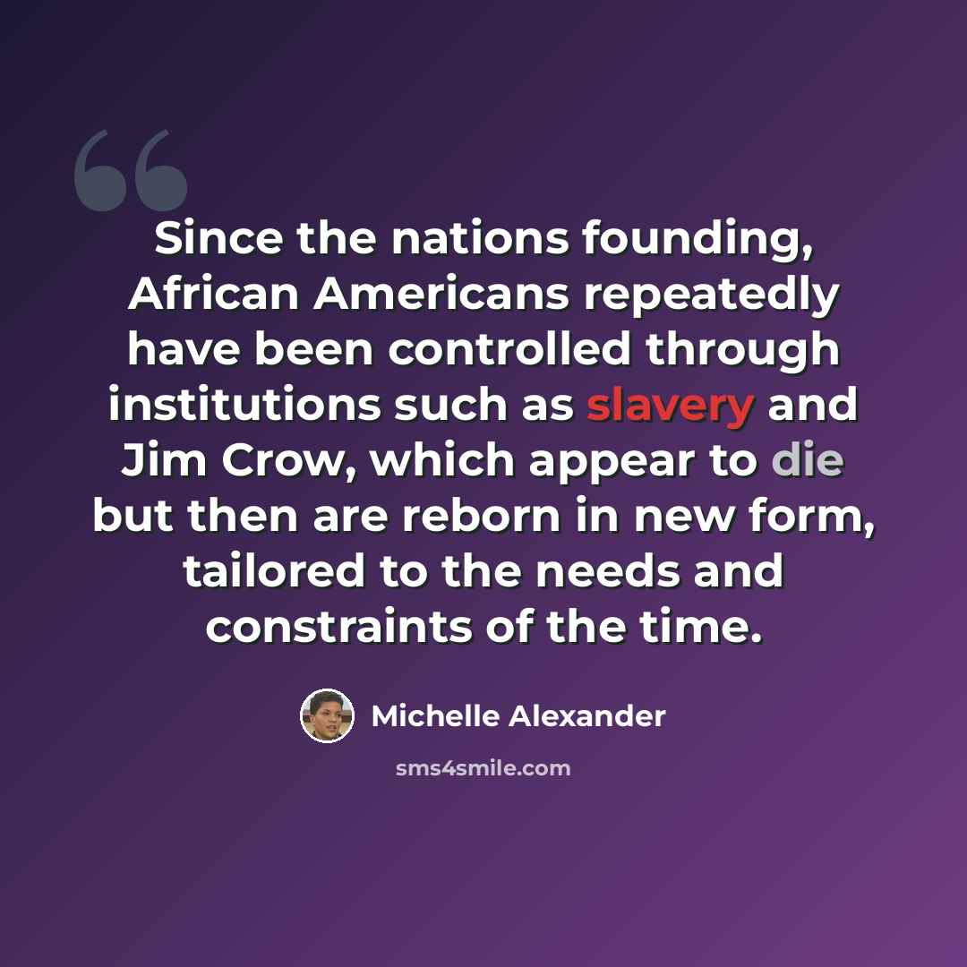 “Since the nations founding, African Americans repeatedly have been controlled through institutions such as slavery and Jim Crow, which appear to die but then are reborn in new form, tailored to the needs and constraints of the time.” quote by Michelle Alexander