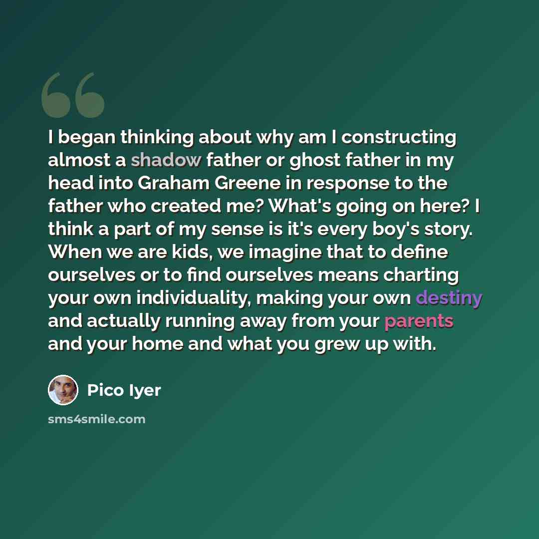 “I began thinking about why am I constructing almost a shadow father or ghost father in my head into Graham Greene in response to the father who created me? What's going on here? I think a part of my sense is it's every boy's story. When we are kids, we imagine that to define ourselves or to find…” quote by Pico Iyer