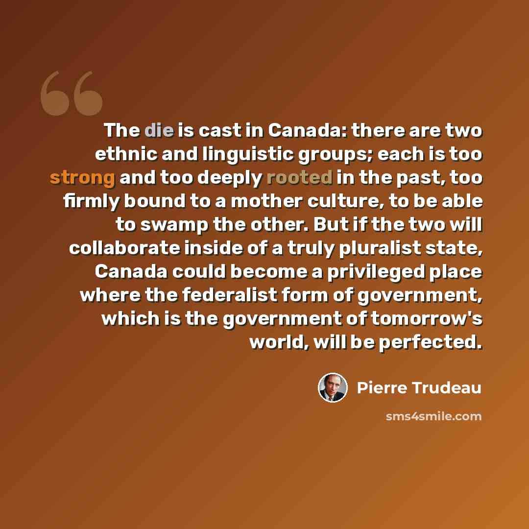 “The die is cast in Canada: there are two ethnic and linguistic groups; each is too strong and too deeply rooted in the past, too firmly bound to a mother culture, to be able to swamp the other. But if the two will collaborate inside of a truly pluralist state, Canada could become a privileged…” quote by Pierre Trudeau