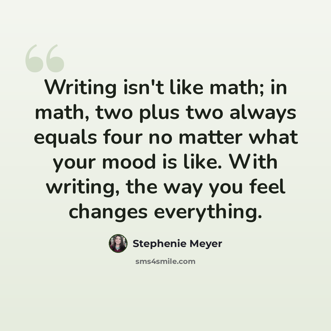 “Writing isn't like math; in math, two plus two always equals four no matter what your mood is like. With writing, the way you feel changes everything.” quote by Stephenie Meyer
