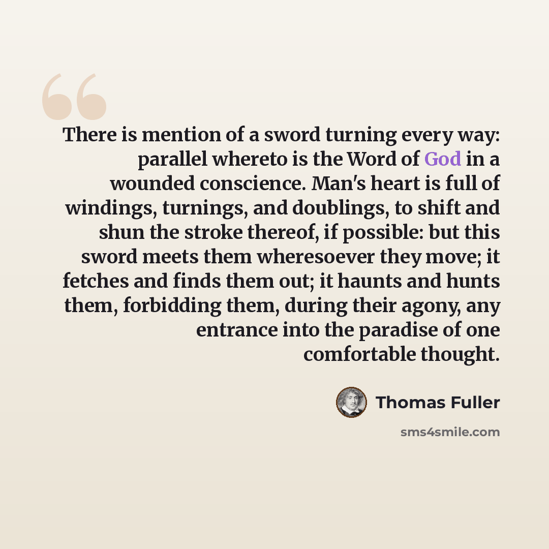 “There is mention of a sword turning every way: parallel whereto is the Word of God in a wounded conscience. Man's heart is full of windings, turnings, and doublings, to shift and shun the stroke thereof, if possible: but this sword meets them wheresoever they move; it fetches and finds them out…” quote by Thomas Fuller