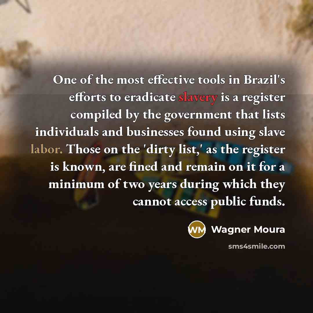 “One of the most effective tools in Brazil's efforts to eradicate slavery is a register compiled by the government that lists individuals and businesses found using slave labor. Those on the 'dirty list,' as the register is known, are fined and remain on it for a minimum of two years during which…” quote by Wagner Moura