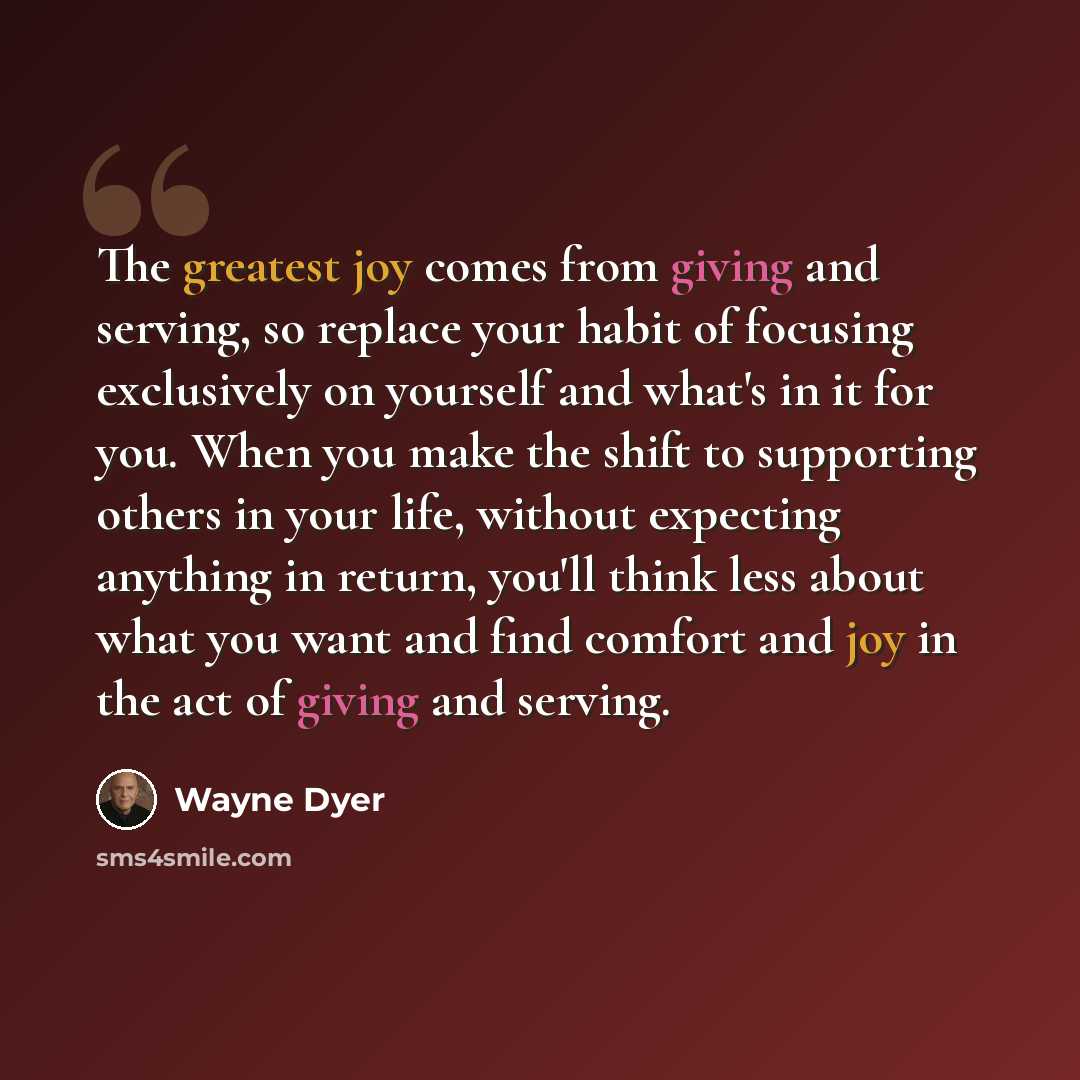 “The greatest joy comes from giving and serving, so replace your habit of focusing exclusively on yourself and what's in it for you. When you make the shift to supporting others in your life, without expecting anything in return, you'll think less about what you want and find comfort and joy in the…” quote by Wayne Dyer