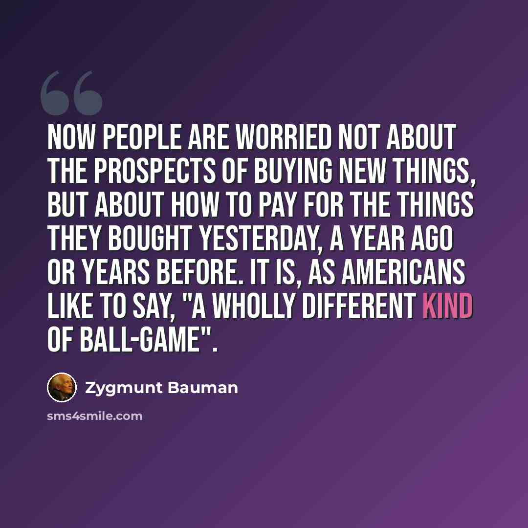 “Now people are worried not about the prospects of buying new things, but about how to pay for the things they bought yesterday, a year ago or years before. It is, as Americans like to say, "a wholly different kind of ball-game".” quote by Zygmunt Bauman