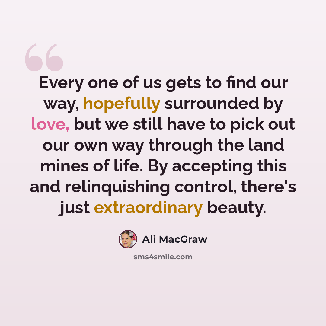 “Every one of us gets to find our way, hopefully surrounded by love, but we still have to pick out our own way through the land mines of life. By accepting this and relinquishing control, there's just extraordinary beauty.” quote by Ali MacGraw