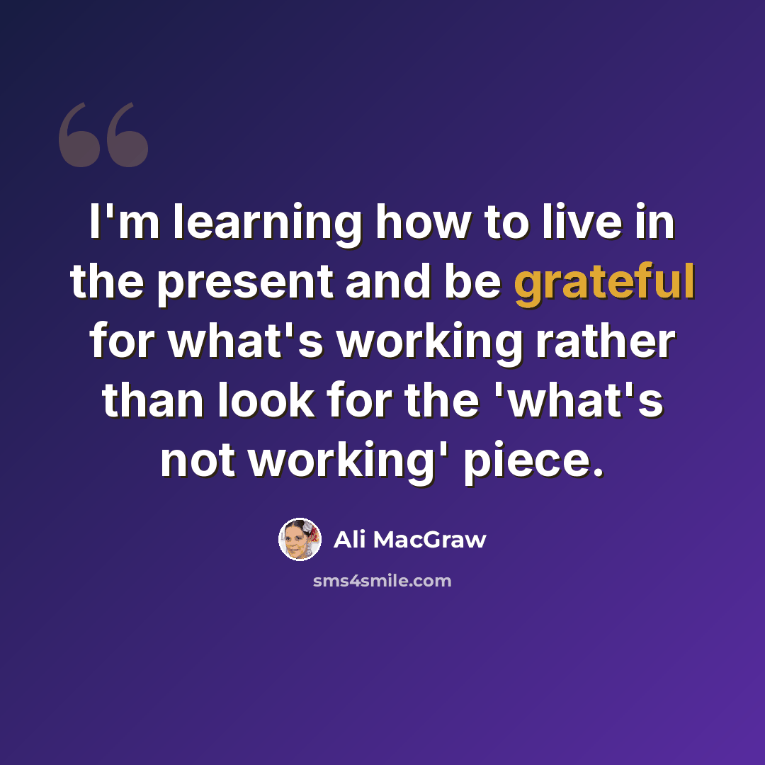 “I'm learning how to live in the present and be grateful for what's working rather than look for the 'what's not working' piece.” quote by Ali MacGraw