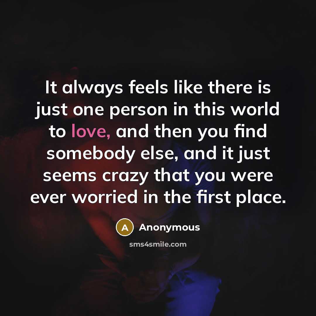 “It always feels like there is just one person in this world to love, and then you find somebody else, and it just seems crazy that you were ever worried in the first place.” quote by Anonymous