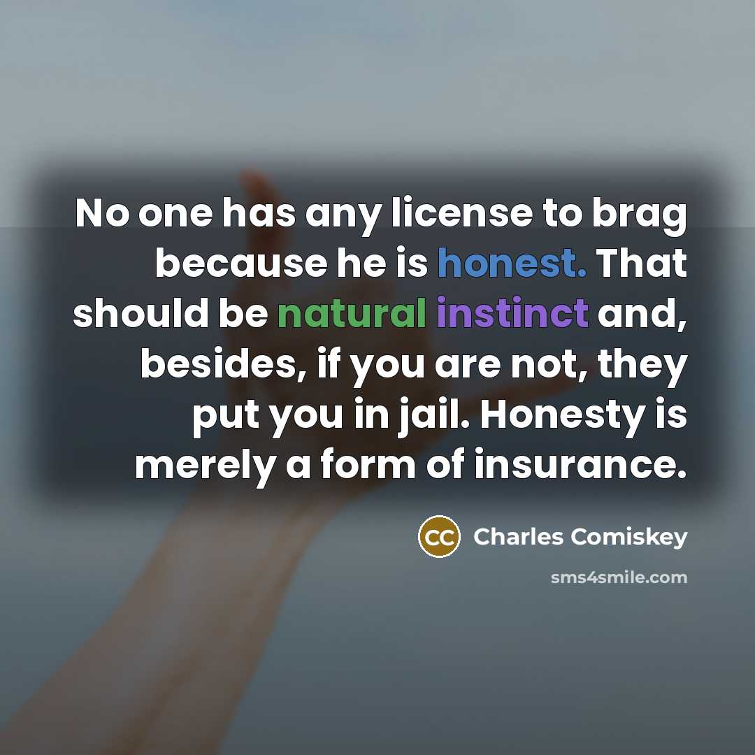“No one has any license to brag because he is honest. That should be natural instinct and, besides, if you are not, they put you in jail. Honesty is merely a form of insurance.” quote by Charles Comiskey
