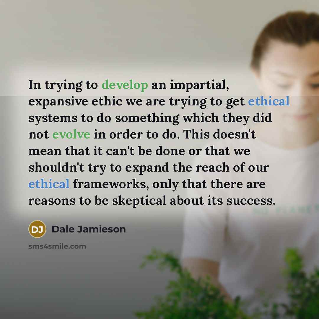 “In trying to develop an impartial, expansive ethic we are trying to get ethical systems to do something which they did not evolve in order to do. This doesn't mean that it can't be done or that we shouldn't try to expand the reach of our ethical frameworks, only that there are reasons to be…” quote by Dale Jamieson