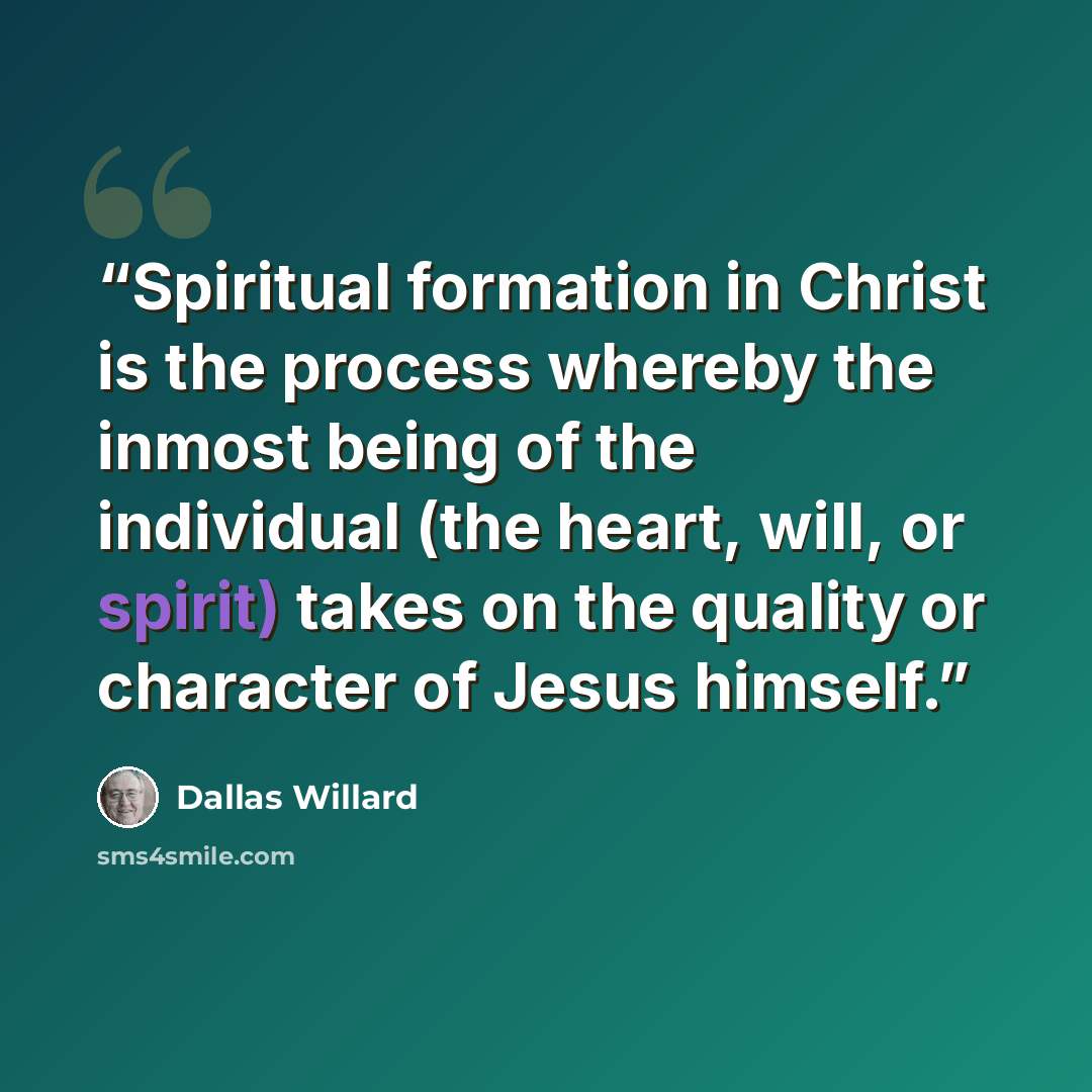 “Spiritual formation in Christ is the process whereby the inmost being of the individual (the heart, will, or spirit) takes on the quality or character of Jesus himself.” quote by Dallas Willard