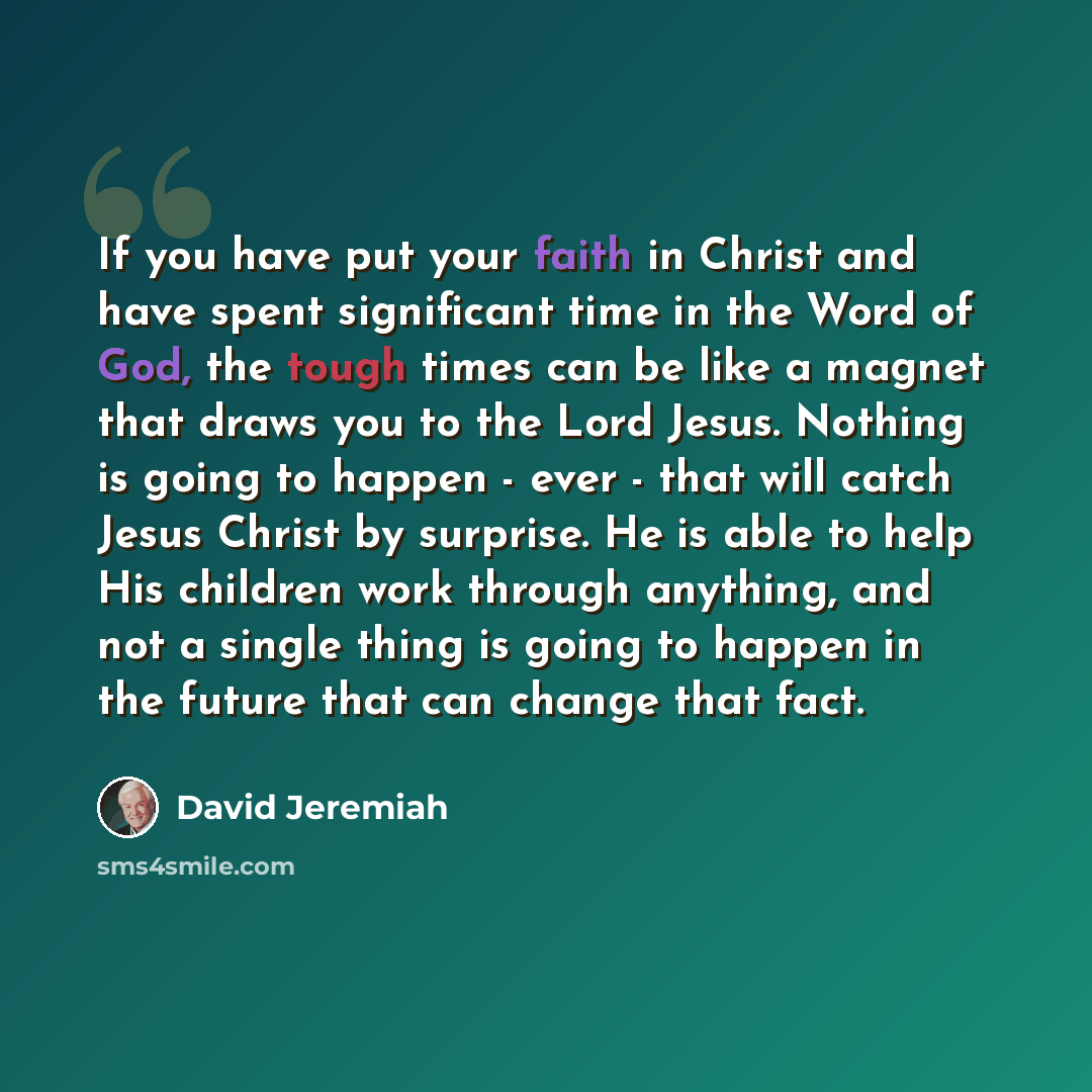 “If you have put your faith in Christ and have spent significant time in the Word of God, the tough times can be like a magnet that draws you to the Lord Jesus. Nothing is going to happen - ever - that will catch Jesus Christ by surprise. He is able to help His children work through anything, and…” quote by David Jeremiah