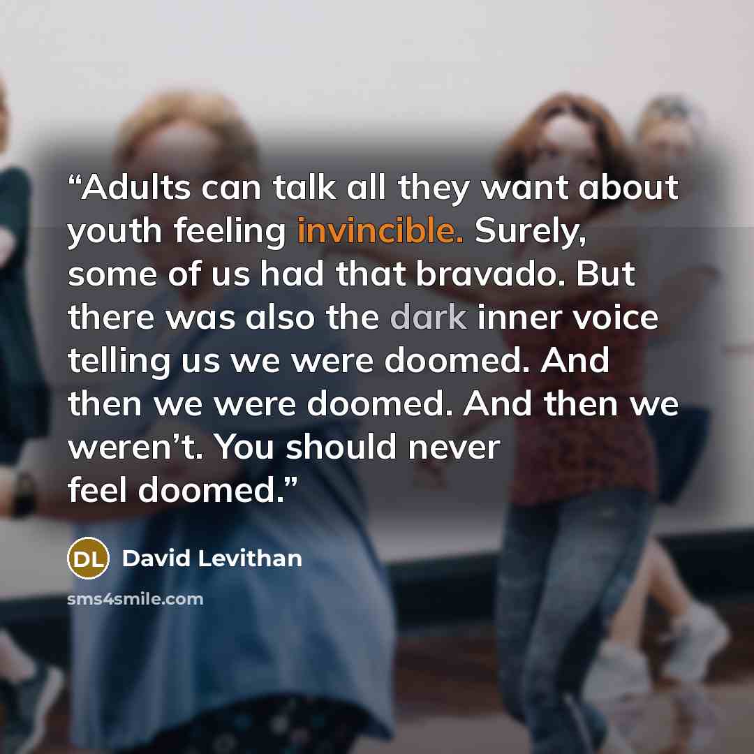 “Adults can talk all they want about youth feeling invincible. Surely, some of us had that bravado. But there was also the dark inner voice telling us we were doomed. And then we were doomed. And then we weren’t. You should never feel doomed.” quote by David Levithan