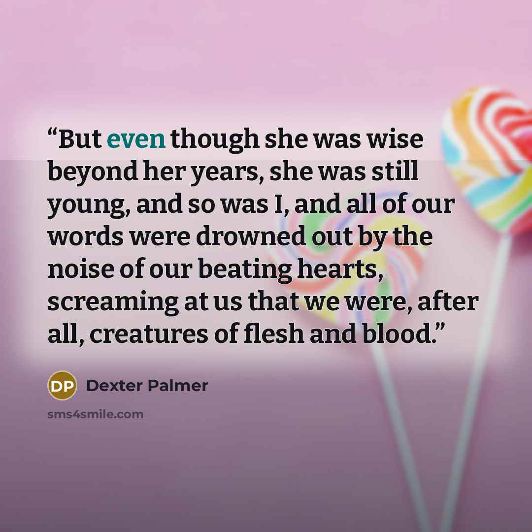“But even though she was wise beyond her years, she was still young, and so was I, and all of our words were drowned out by the noise of our beating hearts, screaming at us that we were, after all, creatures of flesh and blood.” quote by Dexter Palmer