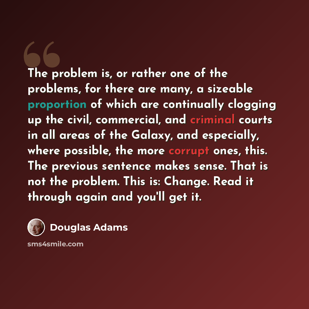 “The problem is, or rather one of the problems, for there are many, a sizeable proportion of which are continually clogging up the civil, commercial, and criminal courts in all areas of the Galaxy, and especially, where possible, the more corrupt ones, this. The previous sentence makes sense. That…” quote by Douglas Adams