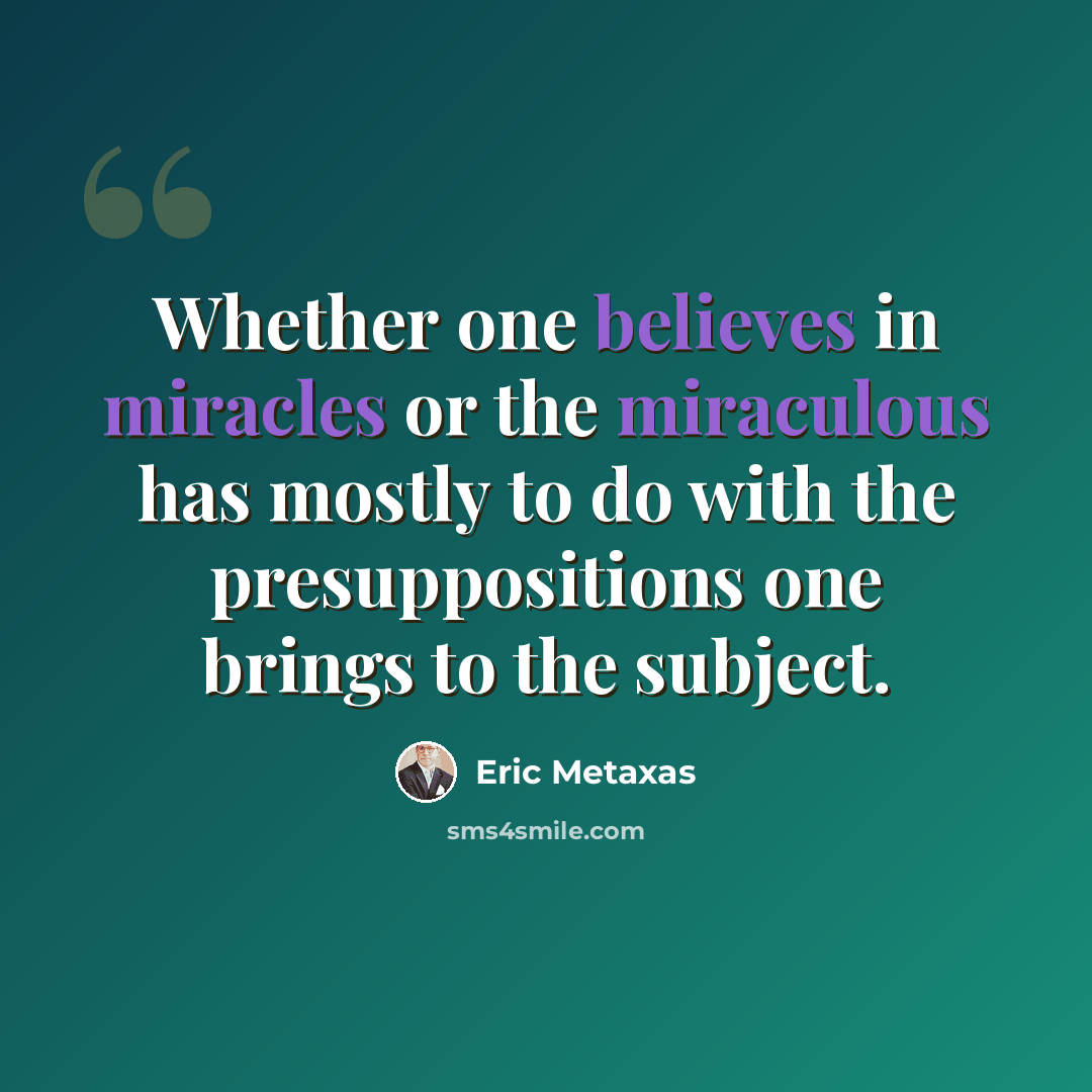 “Whether one believes in miracles or the miraculous has mostly to do with the presuppositions one brings to the subject.” quote by Eric Metaxas