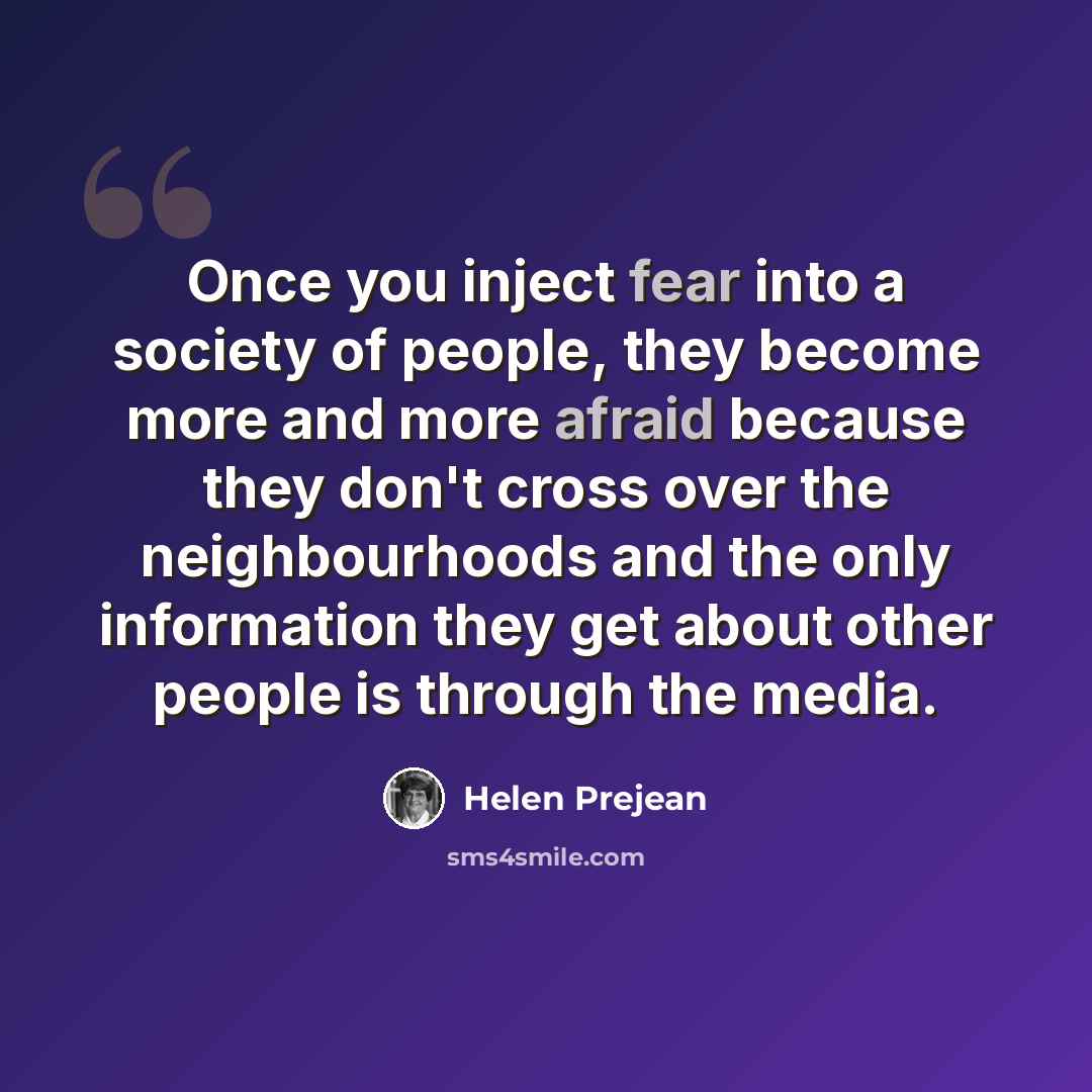 “Once you inject fear into a society of people, they become more and more afraid because they don't cross over the neighbourhoods and the only information they get about other people is through the media.” quote by Helen Prejean