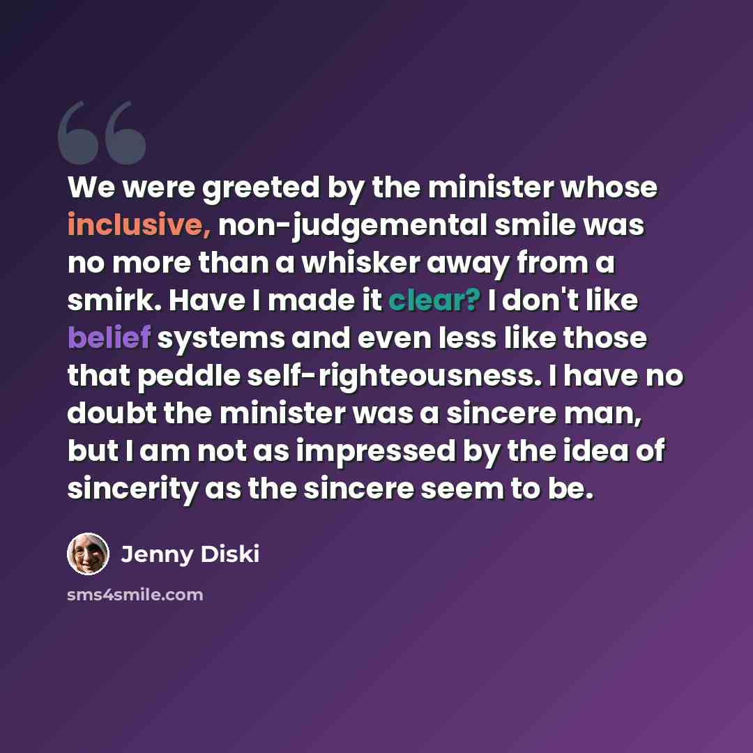 “We were greeted by the minister whose inclusive, non-judgemental smile was no more than a whisker away from a smirk. Have I made it clear? I don't like belief systems and even less like those that peddle self-righteousness. I have no doubt the minister was a sincere man, but I am not as impressed…” quote by Jenny Diski