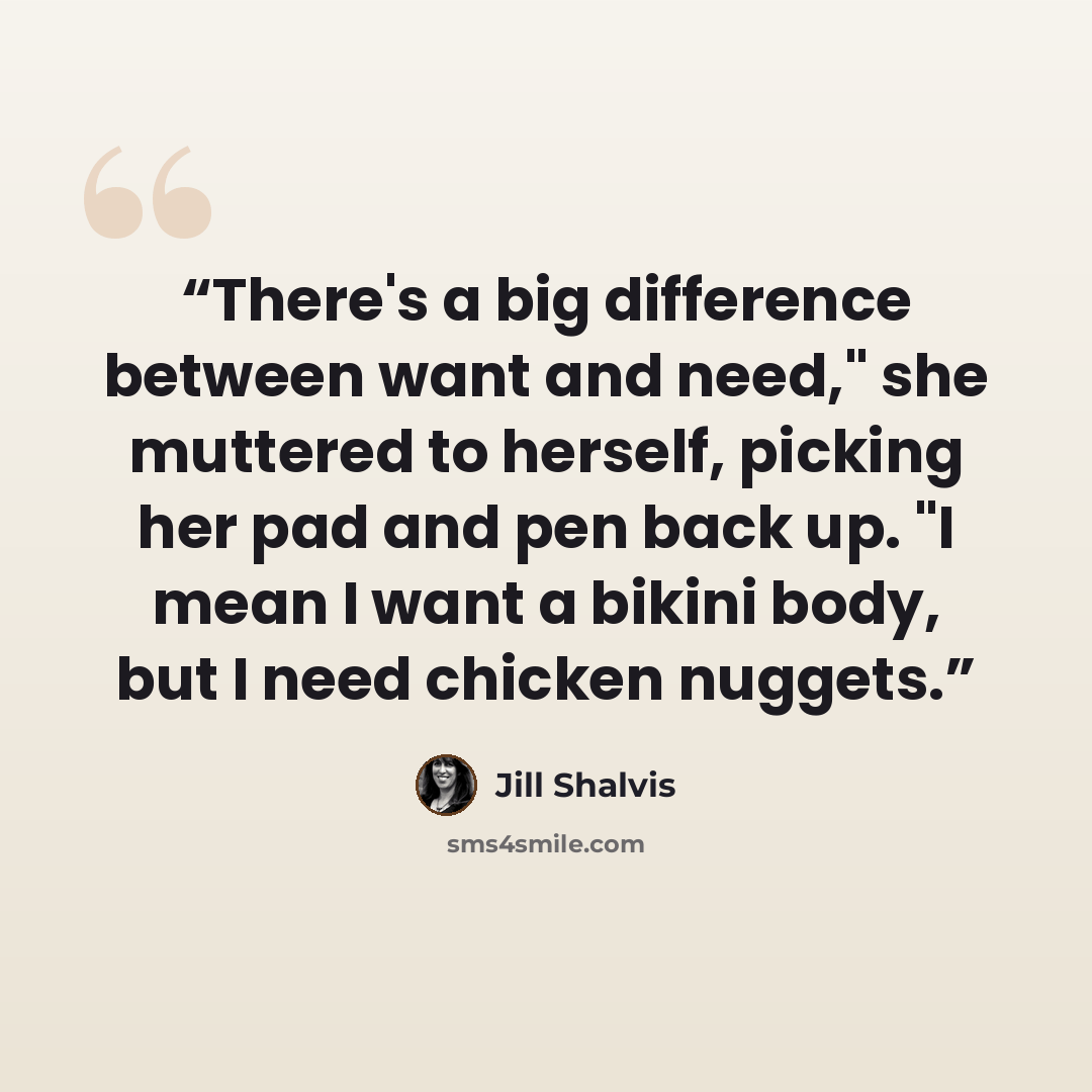 “There's a big difference between want and need," she muttered to herself, picking her pad and pen back up. "I mean I want a bikini body, but I need chicken nuggets.” quote by Jill Shalvis