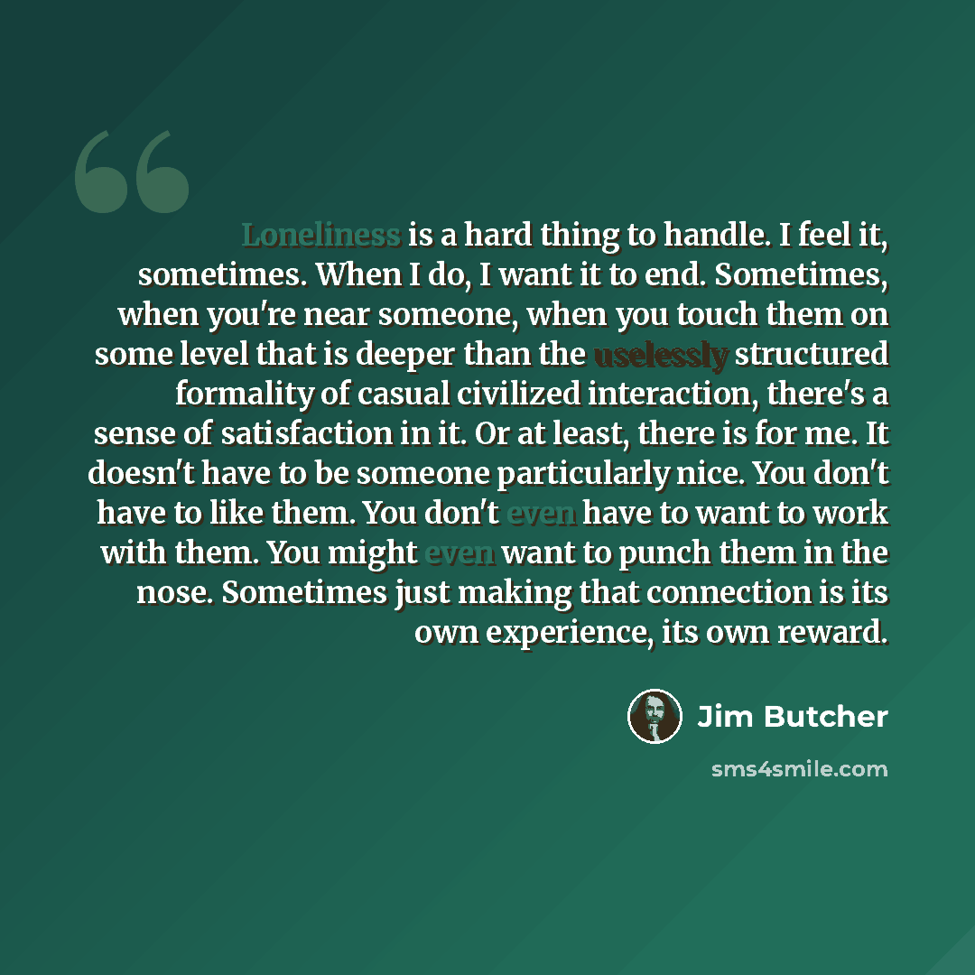 “Loneliness is a hard thing to handle. I feel it, sometimes. When I do, I want it to end. Sometimes, when you're near someone, when you touch them on some level that is deeper than the uselessly structured formality of casual civilized interaction, there's a sense of satisfaction in it. Or at…” quote by Jim Butcher