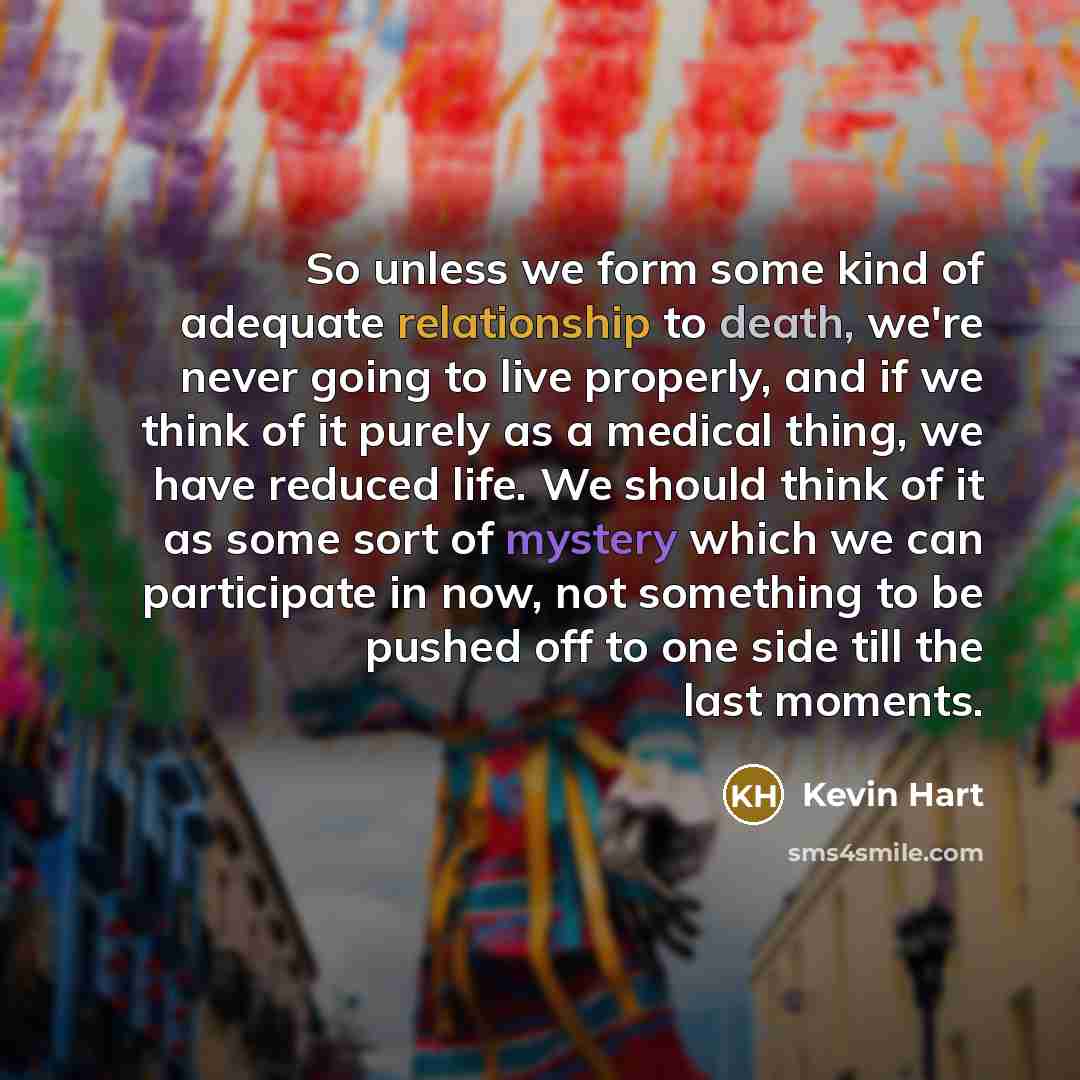 “So unless we form some kind of adequate relationship to death, we're never going to live properly, and if we think of it purely as a medical thing, we have reduced life. We should think of it as some sort of mystery which we can participate in now, not something to be pushed off to one side till…” quote by Kevin Hart