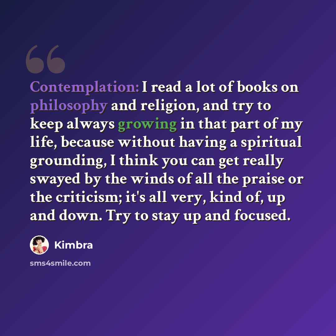 “Contemplation: I read a lot of books on philosophy and religion, and try to keep always growing in that part of my life, because without having a spiritual grounding, I think you can get really swayed by the winds of all the praise or the criticism; it's all very, kind of, up and down. Try to stay…” quote by Kimbra