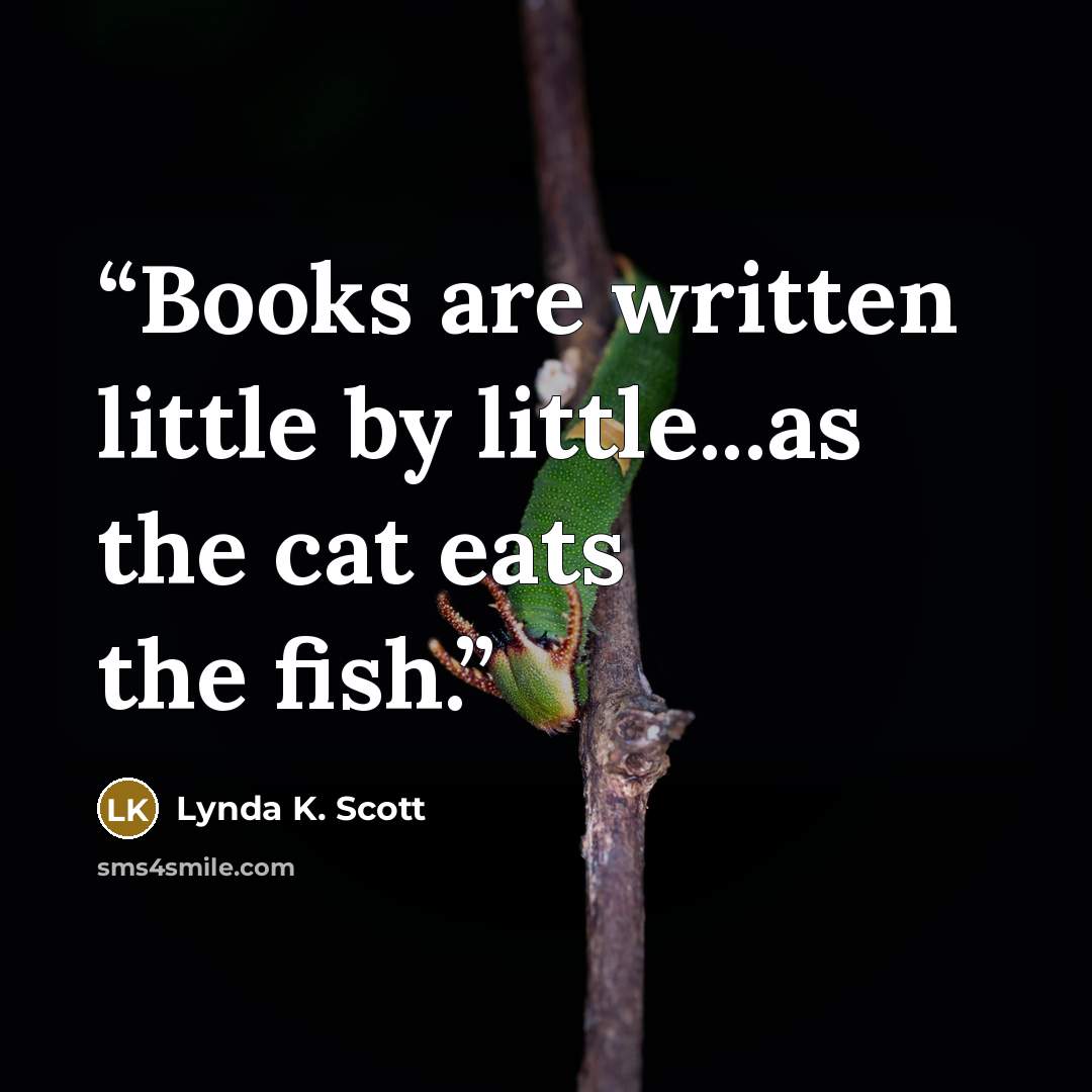 “Books are written little by little...as the cat eats the fish.” quote by Lynda K. Scott