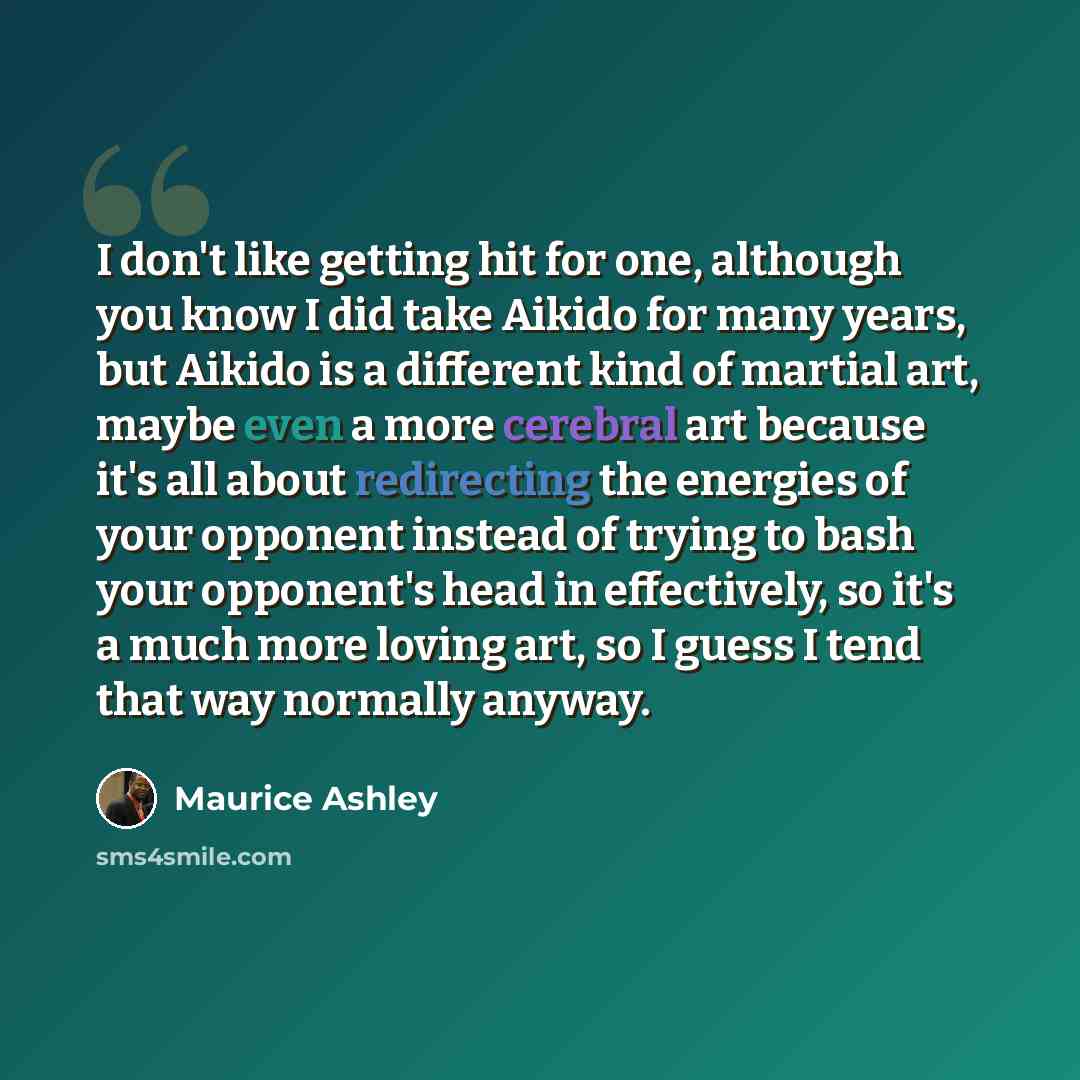 “I don't like getting hit for one, although you know I did take Aikido for many years, but Aikido is a different kind of martial art, maybe even a more cerebral art because it's all about redirecting the energies of your opponent instead of trying to bash your opponent's head in effectively, so…” quote by Maurice Ashley