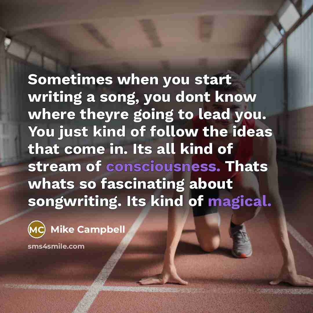 “Sometimes when you start writing a song, you dont know where theyre going to lead you. You just kind of follow the ideas that come in. Its all kind of stream of consciousness. Thats whats so fascinating about songwriting. Its kind of magical.” quote by Mike Campbell