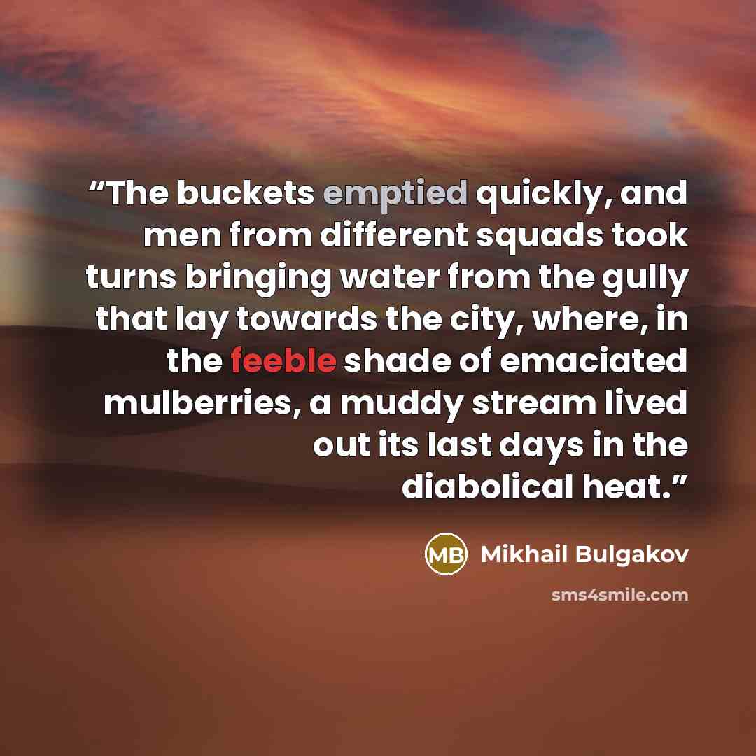“The buckets emptied quickly, and men from different squads took turns bringing water from the gully that lay towards the city, where, in the feeble shade of emaciated mulberries, a muddy stream lived out its last days in the diabolical heat.” quote by Mikhail Bulgakov