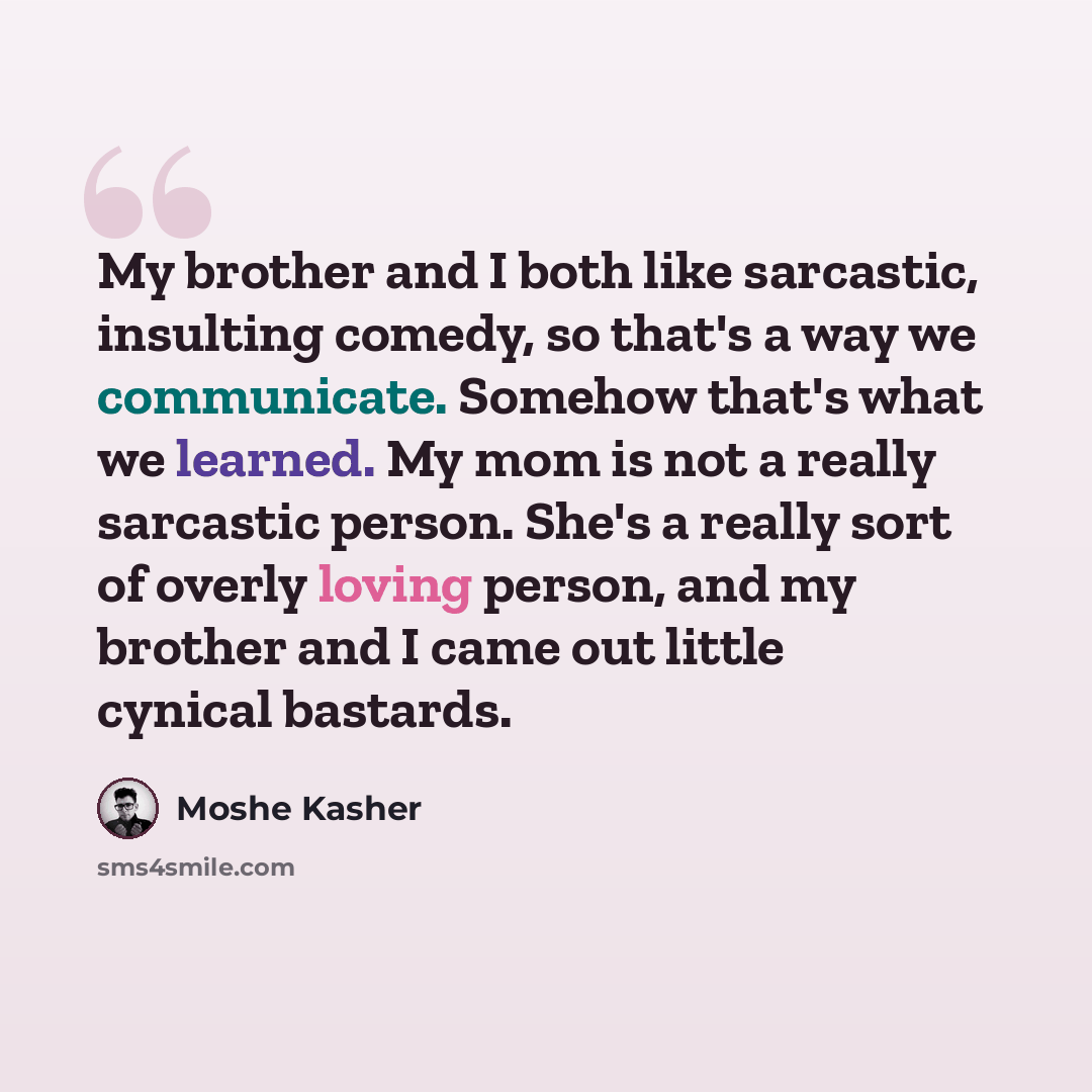 “My brother and I both like sarcastic, insulting comedy, so that's a way we communicate. Somehow that's what we learned. My mom is not a really sarcastic person. She's a really sort of overly loving person, and my brother and I came out little cynical bastards.” quote by Moshe Kasher