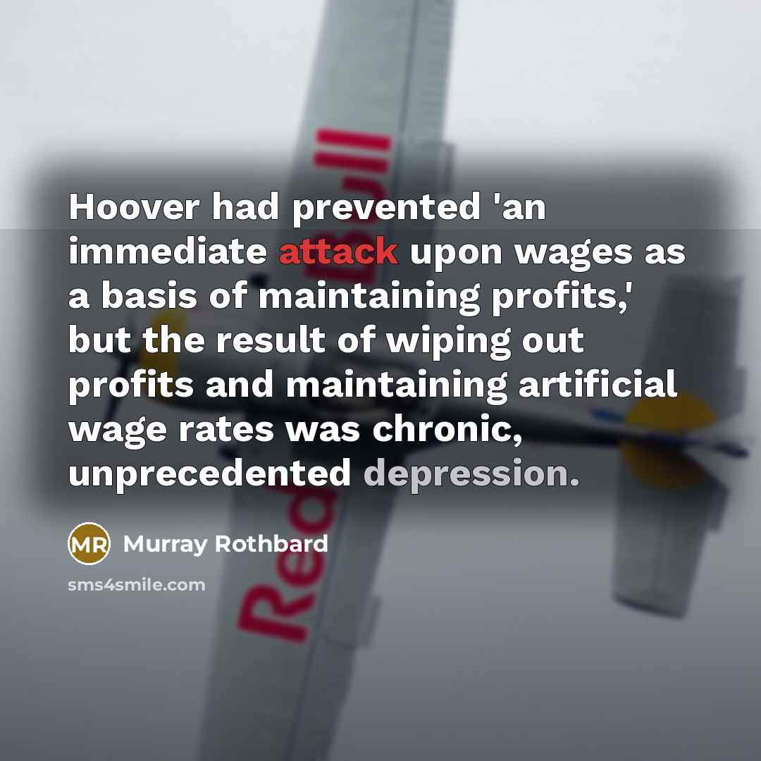 “Hoover had prevented 'an immediate attack upon wages as a basis of maintaining profits,' but the result of wiping out profits and maintaining artificial wage rates was chronic, unprecedented depression.” quote by Murray Rothbard