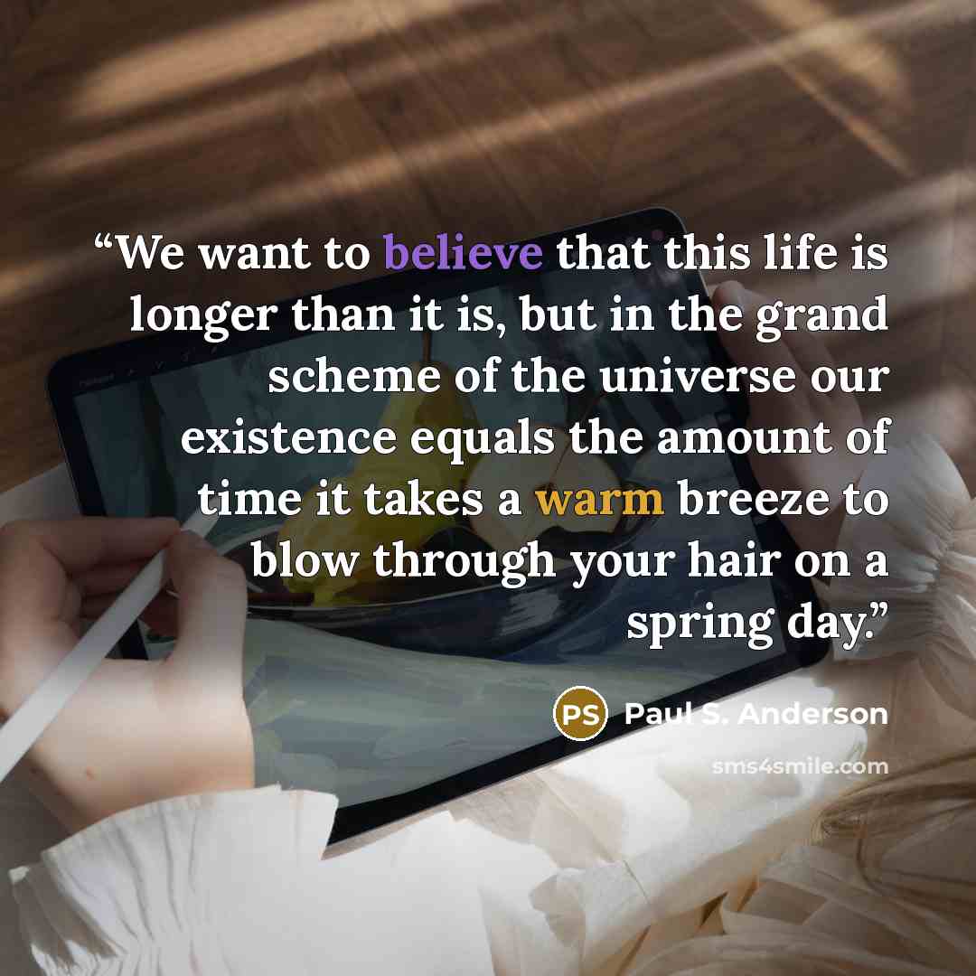 “We want to believe that this life is longer than it is, but in the grand scheme of the universe our existence equals the amount of time it takes a warm breeze to blow through your hair on a spring day.” quote by Paul S. Anderson
