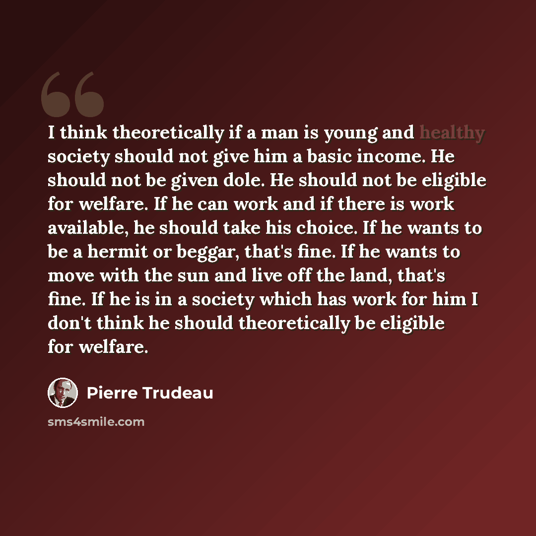 “I think theoretically if a man is young and healthy society should not give him a basic income. He should not be given dole. He should not be eligible for welfare. If he can work and if there is work available, he should take his choice. If he wants to be a hermit or beggar, that's fine. If he…” quote by Pierre Trudeau