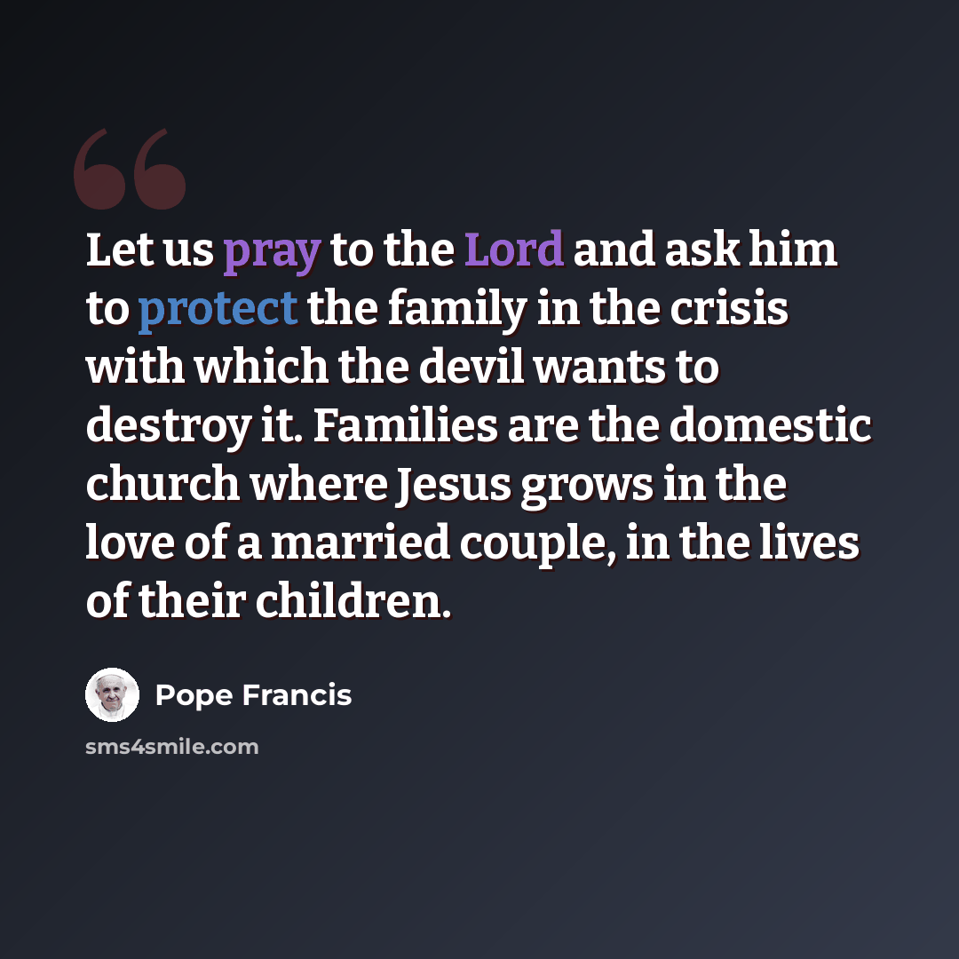 “Let us pray to the Lord and ask him to protect the family in the crisis with which the devil wants to destroy it. Families are the domestic church where Jesus grows in the love of a married couple, in the lives of their children.” quote by Pope Francis