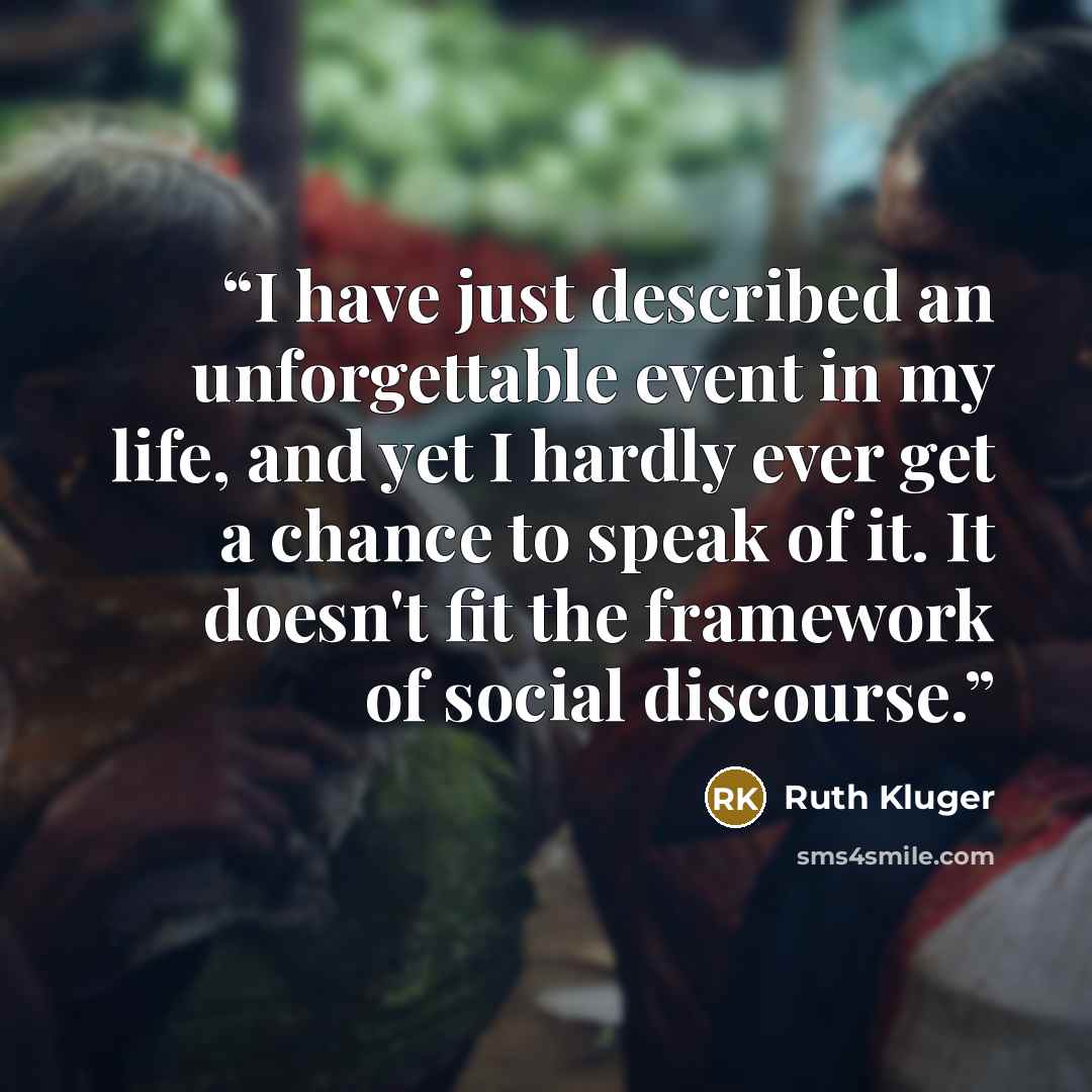 “I have just described an unforgettable event in my life, and yet I hardly ever get a chance to speak of it. It doesn't fit the framework of social discourse.” quote by Ruth Klüger