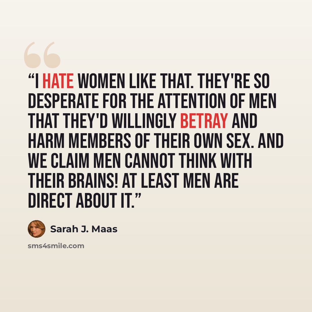 “I hate women like that. They're so desperate for the attention of men that they'd willingly betray and harm members of their own sex. And we claim men cannot think with their brains! At least men are direct about it.” quote by Sarah J. Maas